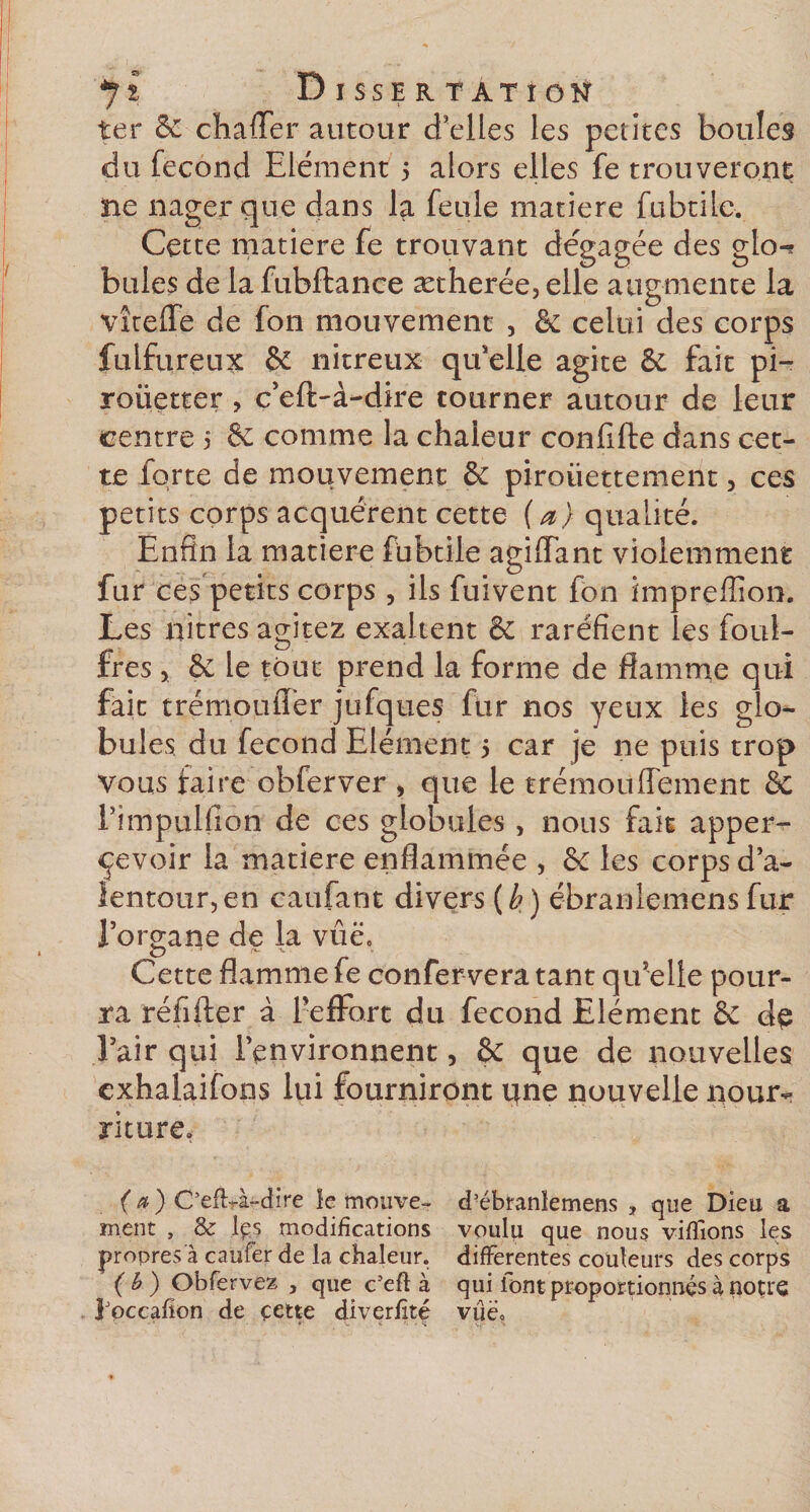 yî Dissertation ter 8c chafler autour d’elles les petites boules du fécond Elément 5 alors elles fe trouveront ne nager que dans la feule matière fubtile. Cette matière fe trouvant dégagée des gto«? bules de la fubftance ætherée, elle augmente la vîteffe de fon mouvement , ôc celui des corps fulfureux &amp; nitreux qu'elle agite &amp;. fait pi- roiietter , c’eft-à-dire tourner autour de leur centre 5 &amp; comme la chaleur confifte dans cet¬ te forte de mouvement &amp; piroiiettement, ces petits corps acquérent cette ( a) qualité. Enfin la matière fubtile agiffant violemment fur ces petits corps , ils fuivent fon impreffion. Les nitres agitez exaltent &amp;: raréfient les foul- fres &gt; &amp; le tout prend la forme de flamme qui fait trémouflér jufques fur nos yeux les glo¬ bules du fécond Elément 5 car je ne puis trop vous faire obferver , que le trémoiiffement &amp; Timpulfion de ces globules, nous fait apper- çevoir la matière enflammée , ôc les corps d'a¬ lentour, en caufant divers (h) ébranlemcns fur l’organe de la vue, Cette flamme fe confer vera tant qu’elle pour¬ ra réfifter à l’effort du fécond Elément &amp; de l’air qui l’environnent, &amp; que de nouvelles cxhalaifons lui fourniront une nouvelle nour¬ riture. (a) Ceft-à-dire le mouve- d’ébranîemens 3 que Dieu a ment , &amp;: Içs modifications voulu que nous vifTions les propres à cauf’er de la chaleur, differentes couleurs des corps (b) Obfervez , que c’eft à qui iont proportionnés à notre JPoccafion de çette diverfîté vue.