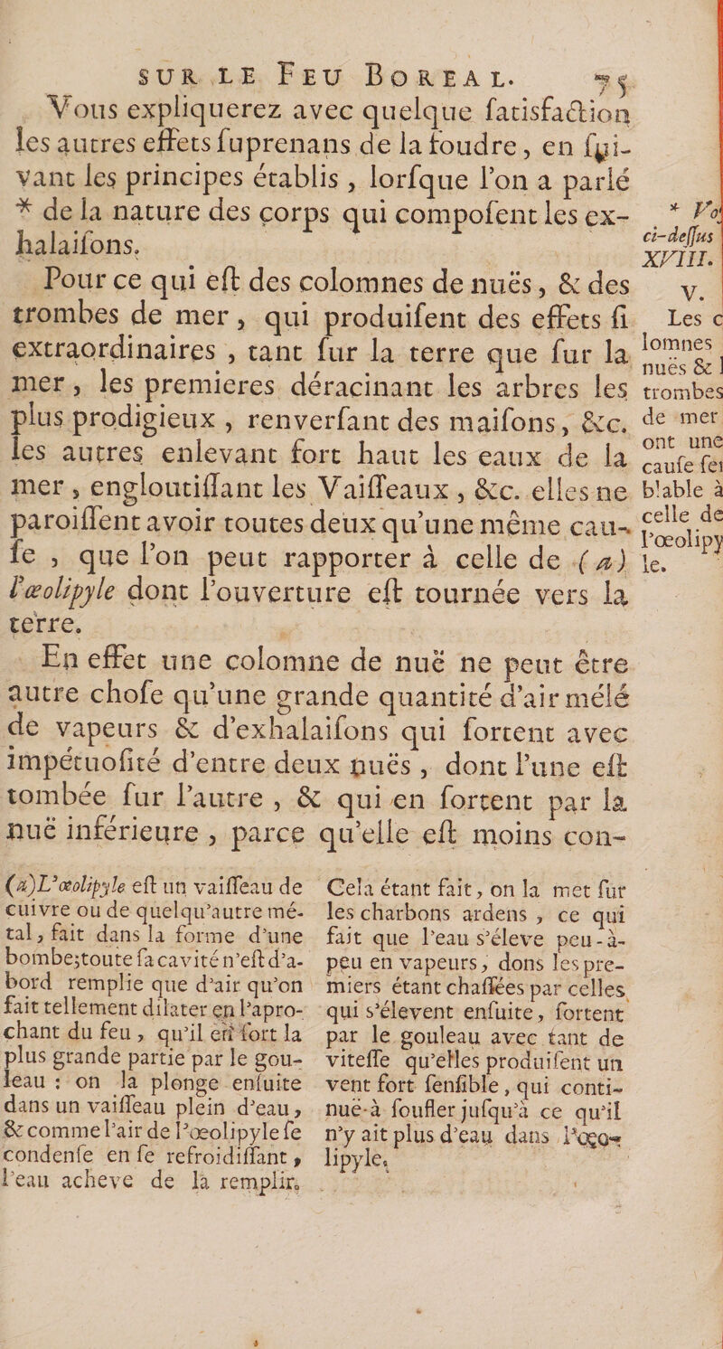 Vous expliquerez avec quelque fatisfadion les autres effets fuprenans de la foudre, en fy i- Vant les principes établis, lorfque l’on a parié * de la nature des corps qui compofent les ex- halaifons. Pour ce qui eft des colomnes de nues, &amp; des trombes de mer, qui produifent des effets fi extraordinaires , tant fur la terre que fur la mer, les premières déracinant les arbres les oins prodigieux , renverfant des maifons, &amp;c. ..es autres enlevant fort haut les eaux de la mer s engloutifiant les Vaiffeaux , Sec. elles ne paroiffent avoir toutes deux qu’une même eau-, fe , que l’on peut rapportera celle de ( a ) ïœolipyle dont l’ouverture eft tournée vers la terre. En effet une colomne de nue ne peut être autre chofe qu’une grande quantité d’air mêlé de vapeurs èc d’exhalaifons qui fortent avec impétuofité d’entre deux dues , dont l’une eft tombée fur l’autre , &amp; qui en fortent par la nue inférieure , parce qu’elle eft moins con- (%')UœoUpyle eft un vailfeau de cuivre ou de quelqu’autre mé¬ tal, fait dans la forme d’une bombe;toute fa cavité n’eft d’a¬ bord remplie que d’air qu’on fait tellement dilater en l’apro- chant du feu , qu’il eh fort la plus grande partie par le gou- leau : on la plonge enluite dans un vailfeau plein d’eau, S: comme l’air de fæoîipylefe condenfe en fe refroidilfant , l'eau achevé de la remplir0 Gela étant fait, on la met fur les charbons ardens , ce qui fait que l’eau s’élève peu-à- pgu en vapeurs, dons les pre¬ miers étant chalïées par celles qui s’élèvent enfuite, fortent par le gouleau. avec tant de vitelfe qu’elles produifent un vent fort fenfible, qui conti¬ nuel foufler jufqu’à ce qu’il n’y ait plus d’ean dans lipykt XFIII. V. Les c lomnes nuës &amp; 1 trombes de mer ont une caufe fei bkble à celle de l’oeolipy le.