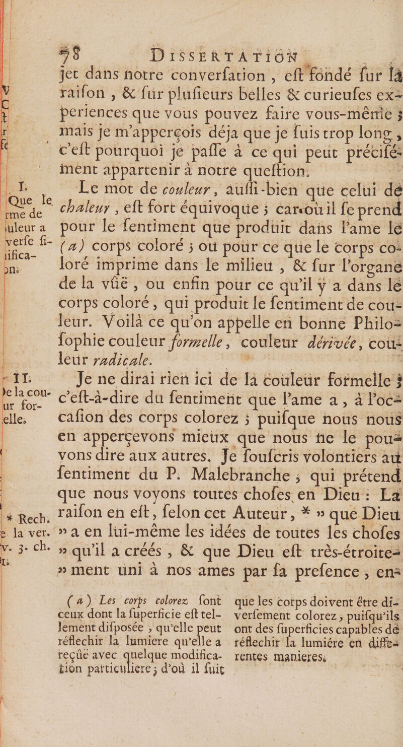 r I* Que le rme de üleur a verfe ft- fifîca- )ni ' l )e la cou- ur for- lelle. ' * Rech. fe la ver. )v. 3. ch. 1. Dissertation jet dans notre converfation , eft fonde fur lâ rai Ton , &amp; fur plufieurs belles &amp; curieufes ex¬ périences que vous pouvez faire vous-même $ mais je m’appereois déjà que je fuis trop long , c’eft pourquoi je paffe à ce qui peut précifé-* frient appartenir à notre queftiom Le mot de couleur , auffi-bien qtle celui dé chaleur , eft fort équivoque 5 cartoùil feprend pour le fentiment que produit dans famé le (a) corps coloré 3 ou pour ce que le corps co¬ loré imprime dans le milieu , &amp; fur forganë de la vûë , ou enfin pour ce qu’il ÿ a dans le corps coloré &gt; qui produit le fentiment de cou¬ leur. Voilà ce qifon appelle en bonne Philo- fophie couleur formelle, couleur dérivée, cou¬ leur radicale. Je ne dirai rien ici de la couleur formelle f c:eft-à-dire du fentiment que famé a &gt; à foc- cafion des corps colorez 5 puifque nous nous en apperçevons mieux que nous lie le pou-à vons dire aux autres. Je foufcris volontiers ait fentiment du P. Malebranche 3 qui prétend que nous voyons toutes chofes en Dieu : La raifon en eft, félon cet Auteur, * « que Dieu ” a en lui-même les idées de toutes les chofes » qu’il a créés , &amp; que Dieu eft très-étroite- » ment uni à nos âmes par fa prefence , en- (a) Les corps colorez, font ceux dont la fuperficie eft tel¬ lement difposée , qu’elle peut réfléchir la lumière qu’elle a reçûë avec quelque modifica¬ tion particulière 3 d’oü il fuit que les corps doivent être di- verfement colorez, puifqu’ils ont des fuperficies capables dê réfléchir la lumière en djffë« rentes maniérés.