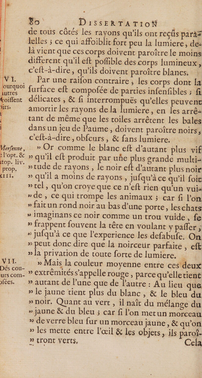 %&gt;&gt;Wi Vî. ourquoi Autres Coiffent iirs» Merfenne, îl’opt. &amp; top. \iv, prop. tili. Vil Dés cou- urs com- ;&gt;fées. $ o Dissertation de tous côtes ies rayons qu’ils ont reçus parà- ielles 5 ce qui affoibiit fort peu la lumière, de¬ là vient que ces corps doivent paroître le moins different qu il eft poffible des corps lumineux, c eft-a-dire, qu’ils doivent paroître blancs. Par une raifon contraire , les corps dont la furface eft compofée de parties infenfibles ; fi. délicates , 6c fi interrompues qu’elles peuvent amortir les rayons delà lumière, en les arrê¬ tant de même que les toiles arrêtent les baies dans un jeu de Paume, doivent paroître noirs, c eft-a-dire, obfcurs , &amp; fans lumière. » Or comme le blanc eft d’autant plus vif ” qu’iï eft produit par une plus grande multi¬ tude de rayons , le noir eft d’autant plus noir » qu’il a moins de rayons , jufqu’àce qu’il foie « tel, qu’on croye que ce n’eft rien qu’un vui- » de , ce qui trompe les animaux $ car fi l’on M fa.t un rond noir au bas d une porte, lesebats « imaginans ce noir comme un trou vuide , fe « frappent fouvent la tête en voulant y paffer , *s jufqu’à ce que l’experience les defabufe. On « peut donc dire que là noirceur parfaite , eft » la privation de toute forte de lumière. » Mais la couleur moyenne entre ces deux ” extrémités s appelle rouge, parce qu’elle tient autant de l’une que de l’autre : Au lieu que » le jaune tient plus du blanc , &amp; le bleu du » noir. Quant au vert, il naît du mélange du ” jaune &amp; du bleu 5 car fi l’on met un morceau 33 de verre bleu 1 ur un morceau jaune, &amp; ou’ott » les mette entre l’œil &amp; les objets, ils parc » iront verts.