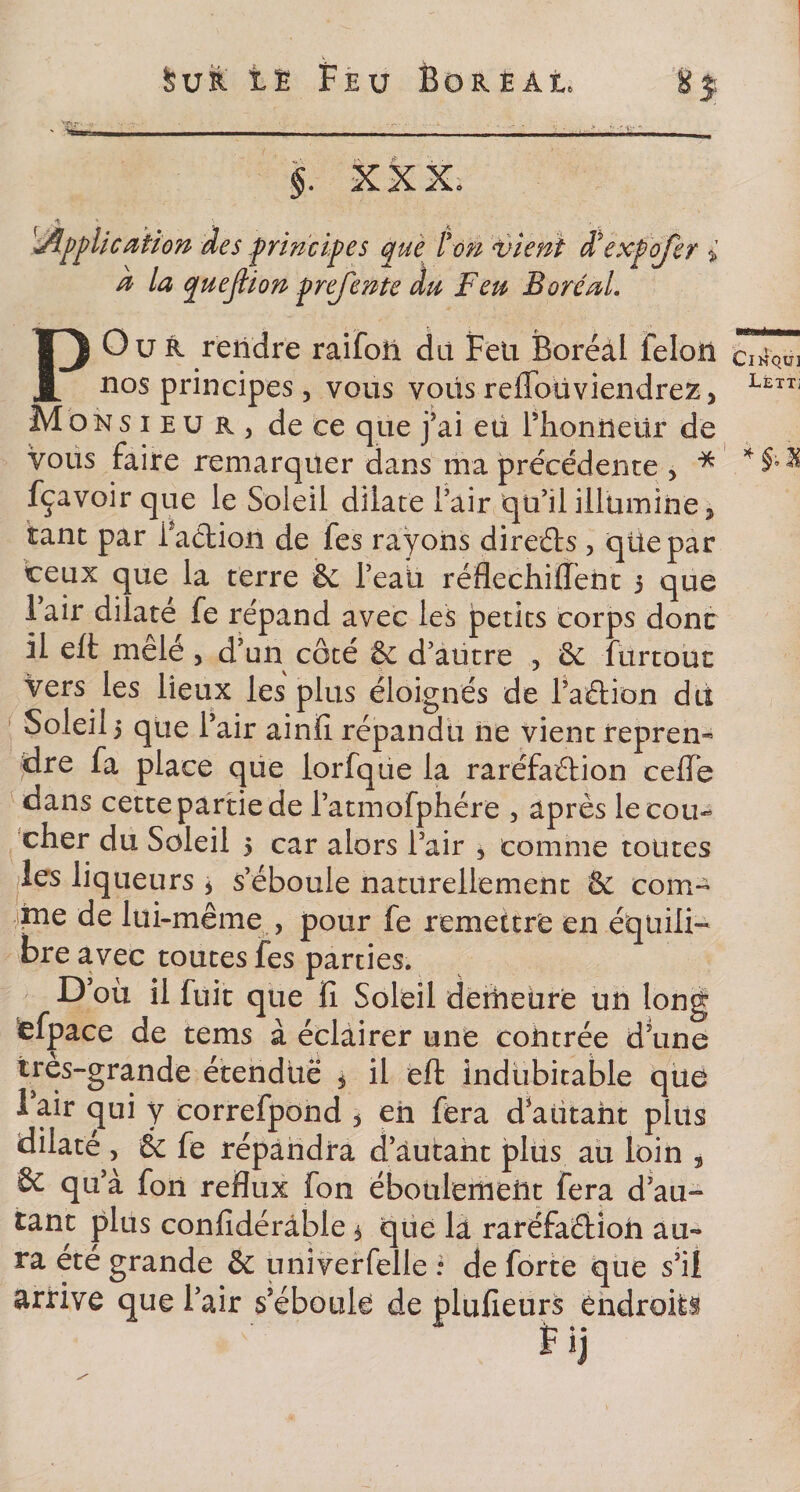 « w. 3 §. XXX. Application des principes que l'on vient Xexpofer i d la quejlion prejente du Feu Boréal. P Ou R rendre raifoü dit Feu Boréal feloîi nos principes, vous voüs reflbüviendrez, Monsieur, de ce que j’ai eu Phonüeür de vous faire remarquer dans ma précédente , * fçavoir que le Soleil dilate Pair qu’il illumine, tant par Paétion de fes rayons direéts , qüepar ceux que la terre &amp; Peaii réflechiiïènt 3 que Pair dilaté fe répand avec les petits corps donc il eft mele , d’un côté &amp; d’aütre , êc : urtouc vers les lieux les plus éloignés de faction du Soleil, que Pair ainfi répandu ne vient repren¬ dre fa place que lorfque la raréfaction celle dans cette partie de l’atmofphére , après le cou¬ cher du Soleil 5 car alors Pair * comme toutes les liqueurs * s’éboule naturellement &amp; corn- 4Îne de lui-même , pour fe remettre en équili¬ bre avec toutes fes parties. D’où il fuit que fi Soleil deineure un long efpace de tems à éclairer une contrée d’une ires-grande étendue 3 il eft indubitable que 1 air qui y correfpond , eh fera d’autant plus dilaté , &amp; fe répandra d autant plus au loin , 6c qu’à fon reflux fon éboulcmeht fera d’au- tant plus confidérâble * que là raréfaéHon au¬ ra ete grande &amp; univerfelle : de forte que s’il arrive que Pair s’éboule de plufieurs endroits r «j