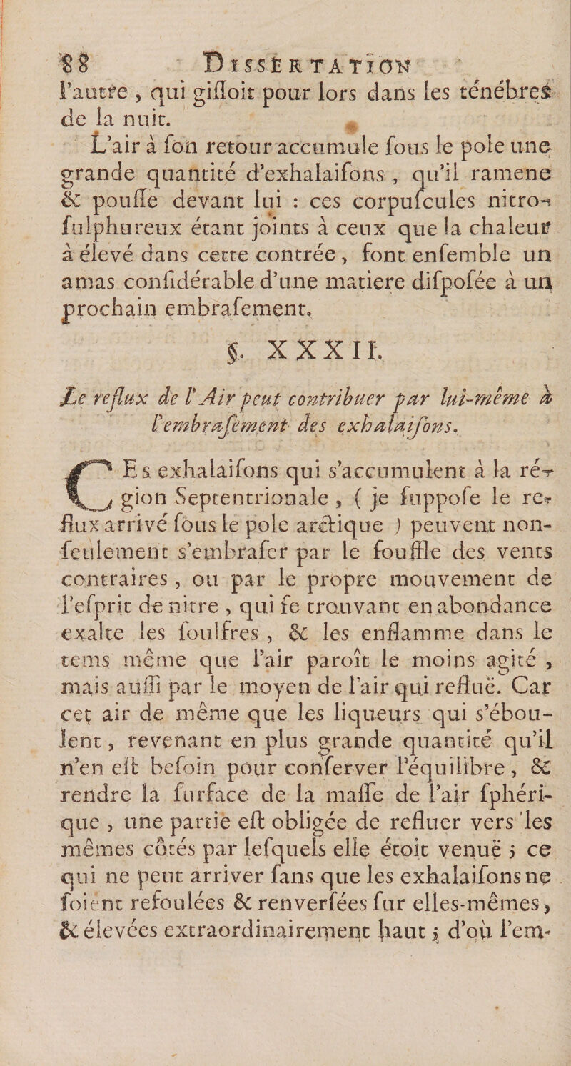 $8 DîSSÊRTÀTlON Faucre , qui gifloit pour lors dans les ténéhrei de la nuit. L’air à fo.ii retour accumule fous le pôle une grande quantité d’exhalaifons , qu’il ramene &amp; ponde devant lui : ces corpufcules nitro-» fulphureux étant joints à ceux que la chaleur à élevé dans cette contrée , font enfemble un amas considérable d’une matière difpofée à un prochain embrafement, §, XXX IL JLe reflux de l'Air peut contribuer par lui-même h ïembrafement des exhalaifôns. CEs exhalaifôns qui s accumulent à la ré^ gion Septentrionale , ( je fuppofe le re* flux arrivé fous le pôle arctique J peuvent non- feulement s’embrafer par le fouille des vents contraires, ou par le propre mouvement de 1 efprit de nitre , qui fe trouvant en abondance exalte les foulfres , &amp; les enflamme dans le te ms même que l’air paroît le moins agité , mais aüffi par le moyen de l’air qui reflue. Car cet air de même que les liqueurs qui s’ébou¬ lent , revenant en plus grande quantité qu’il n’en eït befoin pour conferver l’équilibre, &amp; rendre la fur face de la mafle de l’air fphéri- que , une partie eft obligée de refluer vers les mêmes côtés par lefquels elle étoit venue 5 ce qui ne peut arriver fans que les exhalaifonsne foiént refoulées &amp;: renverfées fur elles-mêmes\ &amp; élevées extraordinairement Jiaut 5 d’oix i’em*