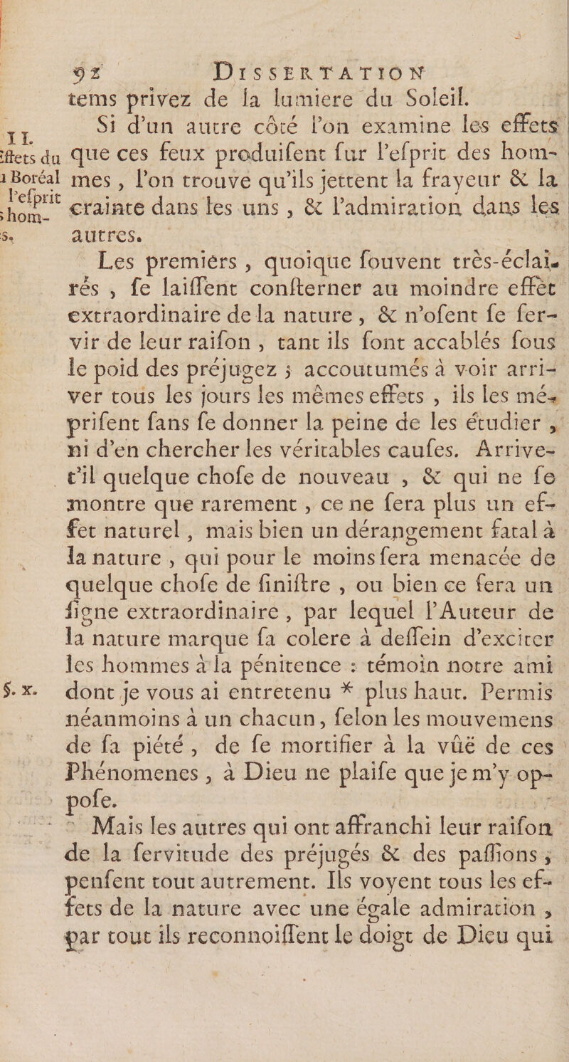 %)1 ISSERTATIO n IL 5. x. teins privez de la lumière du Soleil. Si d’un ancre côté Pou examine les effets îflets du que ces feux produifent fur Pefprit des hom- i Boréal mes, Pon trouve qu’ils jettent la frayeur &amp;, la ïhom~iL Mainte dans les uns, &amp; l’admiration dans les s, autres. Les premiers , quoique fouvent très-éclai- rés , fe laiffent confterner au moindre effet extraordinaire delà nature , &amp; n’ofent fe fer- vir de leur raifon , tant ils font accablés fous le poid des préjugez 5 accoutumés à voir arri¬ ver tous les jours les mêmes effets , ils les mé* prifent fans fe donner la peine de les étudier , ni d’en chercher les véritables caufes. Arrive- t’il quelque chofe de nouveau , &amp; qui ne fe montre que rarement , ce ne fera plus un ef¬ fet naturel, mais bien un dérangement fatal à la nature , qui pour le moins fera menacée de quelque chofe de finiftre , ou bien ce fera un ligne extraordinaire , par lequel l’Auteur de la nature marque fa colere à deffein d’exciter les hommes à la pénitence : témoin notre ami dont je vous ai entretenu * plus haut. Permis néanmoins à un chacun, félon les niouvemens de fa piété , de fe mortifier à la vue de ces Phénomènes 3 à Dieu ne plaife que je m’y op~ pofe. Mais les autres qui ont affranchi leur raifon de la fervitude des préjugés &amp;C des pallions , penfent tout autrement. Ils voyent tous les ef¬ fets de la nature avec une égale admiration * par tout ils reconnoiffent le doigt de Dieu qui