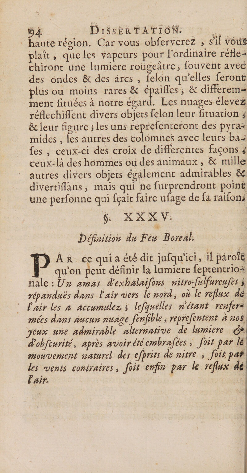 54 Dissërt Atiôîsf. haute région. Car vous obferverez , s5il votif plaît , que les vapeurs pour l’ordinaire réflé¬ chiront une lumière rougeâtre, fouvent avec des ondes &amp; des arcs , félon qu’elles feront: plus ou moins rares &amp; épaifl’es, &amp; différem¬ ment limées à notre égard. Les nuages élevez réflechiffent divers objets félon leur fituation 4 Scieur figure 5 les uns reprefenteront des pyra* mides , les autres des colomnes avec leurs baJ fes , ceux-ci des croix de differentes façons 4 ceux-là des hommes ou des animaux, Sc mille autres divers objets également admirables £c divertiffans , mais qui ne furprendront point une perfonne qui fçait faire ufage de fa raifoni §. XXXV. Définition du Feu Boréal* PA R ce qui a été dit jufqu ici, il paroîfi qu’on peut définir la lumière feptentrio- Haie : Un amas d’exhalaifons nitro-fulfureufes 4 répandues dans 1°air vers le nord, ou le reflux de ïair les a accumulez &gt; lefquelle s ri étant renfler&lt; mées dans aucun nuage Jenfible, repreflentent a nos yeux une admirable alternative de lumière (fi9 d:objcurité, apres avoir été emb raflée s , Joit par lâ mouvement naturel des ejprits de nitre , Joit pat les vents contraires, foit enfin par le reflux de fait*