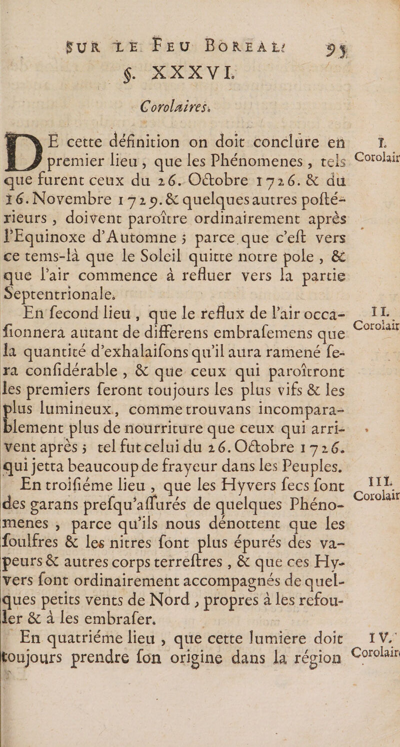 §. XXXVI. CoroUireso DE cette définition on doit conclure en premier lieu , que les Phénomènes , tels que furent ceux du 16. O&amp;obre 1726. &amp; du 16. Novembre 1719. &amp; quelques autres pofté- rieurs , doivent paroître ordinairement après PEquinoxe d’Automne 5 parce que c’eft vers ce tems-là que le Soleil quitte notre pôle , &amp; que Pair commence à refluer vers la partie Septentrionale. En fécond lieu , que le reflux de Pair occa- iîonnera autant de difFerens embrafemens que la quantité d’exhalaifons qu’il aura ramené fe¬ ra confidérable , &amp; que ceux qui paraîtront les premiers feront toujours les plus vifs &amp; les plus lumineux, commetrouvans incompara¬ blement plus de nourriture que ceux qui arri¬ vent après 5 tel fut celui du ié.G&amp;obre 1716. qui jetta beaucoup de frayeur dans les Peuples. En troifiéme lieu , que les Hyvers fecs font des garans prefqu’aflurés de quelques Phéno¬ mènes , parce qu’ils nous dénottent que les foulfres &amp; les nitres font plus épurés des va¬ peurs &amp; autres corps terreftres, &amp; que ces Hy¬ vers font ordinairement accompagnés de quel¬ ques petits vents de Nord , propres à les refou¬ ler &amp; à les embrafer* En quatrième lieu , que cette lumière doit toujours prendre fon origine dans la région L Corolair IL Corolair lit Coroiair IV/ Cordait*