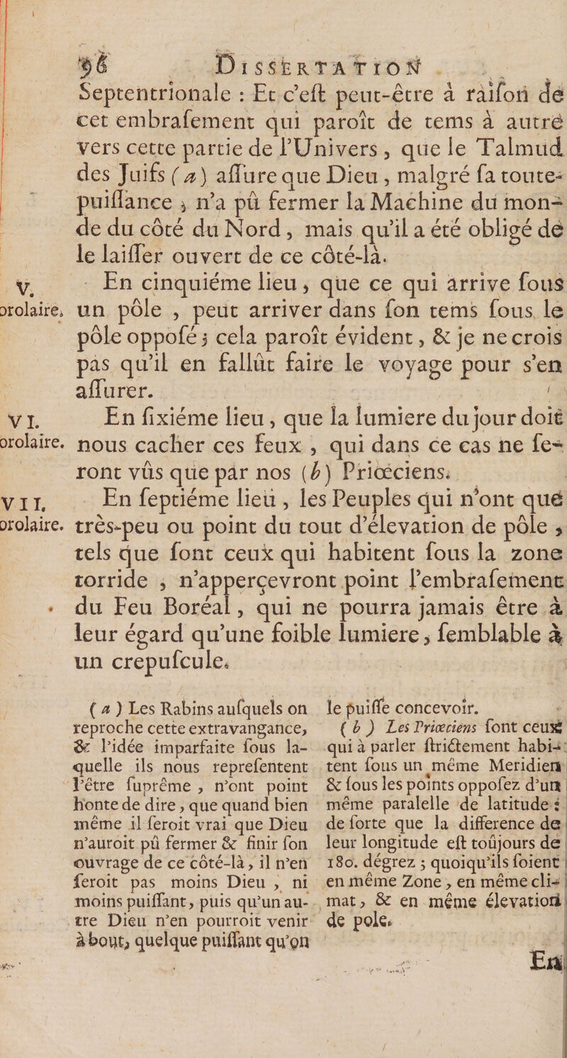 '$&amp; DlSSÊR.TÂTrO^ Septentrionale : Et ceft peut-être â raifon de cet embrafement qui paroît de tems à autre vers cette partie de TUnivers 3 que le Talmud des Juifs (a) allure que Dieu , malgré fa toute- puiflànce * n’a pu fermer la Machine du mon¬ de du côté du Nord, mais qu’il a été obligé dé le lailTer ouvert de ce côté-là. V, En cinquième lieu &gt; que ce qui arrive fous molaire* un pôle , peut arriver dans fon tems fous le pôle oppofé 3 cela paroît évident, &amp; je ne crois pas qu’il en fallût faire le voyage pour s’en affurer. 1 En fixiéme lieu &gt; que la lumière du jour doit VI. orolaire. nous caclier ces feux , qui dans ce cas ne fe¬ ront vus que par nos (b) Priceciens* V x x. En feptiéme lieii, les Peuples qui n’ont que orolaire. très-peu ou point du tout d’élévation de pôle * tels que font ceux qui habitent fous la zone torride , n’apperçevront point l’embrafemenc • du Feu Boréal, qui ne pourra jamais être à leur égard qu’une foible lumière &gt; femblable h un crepufcule* ' (a) Les Rabins aufquels on reproche cette extravangance, l’idée imparfaite fous la¬ quelle ils nous reprefentent l’être fuprême , n’ont point honte de dire, que quand bien même il feroit vrai que Dieu n’auroit pu fermer &amp; finir fon •ouvrage de ce côté-là, il n’en feroit pas moins Dieu , ni moins piaffant, puis qu’un au¬ tre Dieu n’en pourvoit venir à bout,, quelque puiffant qu’pn le piaffe concevoir. ( b ) Les Vriœciens font ceux; qui à parler ffriéfement habi-* tent fous un même Méridien Sc fous les points oppofez d’un même paralelle de latitude i de forte que la différence de leur longitude eft toujours de 180. dégrez 5 quoiqu’ils foienc en même Zone, en même cli¬ mat, &amp; en meme élévation de pôle, . Ett