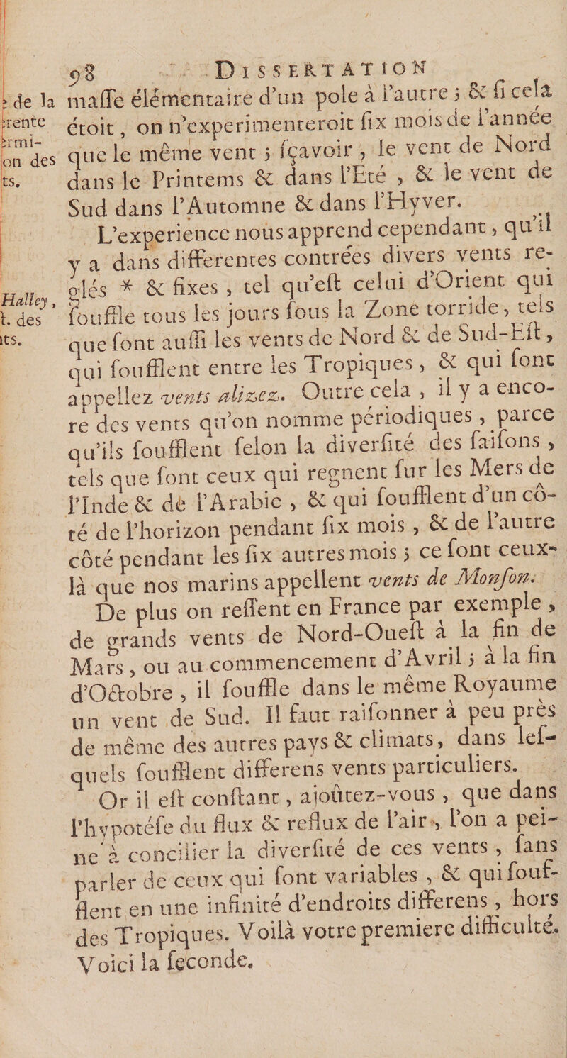 ; de la maffe élémentaire d’un pôle à i autre 5 ce fi cela :rente étoit 011 n’experimenteroit fix mois de i année que à même Lu i fpvoir , ie vent de Nord ts. dans le Printems Sv dans l’Ete , 6c le vent de Sud dans l’Automne &amp; dans l’Hyver. L’experience nous apprend cependant, qu n y a dans differentes contrées divers vents re¬ nés * 6c fixes , tel qu’eft celui d’Orient qui h des ' fouffle tous les jours fous la Zone torride, tels ts- que font aufli les vents de Nord 6c de Sud hit, qui foufflent entre les Tropiques, 6c qui font appeliez vents alizéz. Outre cela , il y a enco¬ re des vents qu’on nomme périodiques, paice qu’ils foufflent félon la diverfite très faifons , tels que font ceux qui régnent fur les Mers de l’Inde 6c dé l’Arabie , 6c qui foufflent d’un co¬ té de l’horizon pendant fix mois , 6c de 1 autre côté pendant les fix autres mois 5 ce font ceux- là que nos marins appellent vents de Ivlonfon. De plus on reffent en France pat exemple * de grands vents de Nord-Oueîi à la fin de Mars, ou au commencement d Avril &gt; a la fin d’O&amp;obre , il fouffle dans le même Royaume U11 vent de Sud. Il faut raifonner à peu près de même des autres pays &amp; climats, dans lef- quels foufflent differens vents particuliers. Or il elt confiant, ajoûtez-vous, que dans l’hvpotéfe du flux 6c reflux de lair°, Ion a vei¬ ne''! concilier la diverficé de ces vents , fans parler de ceux qui font variables , 6c quifout- ilent en une infinité d’endroits differens, hors des Tropiques. Voilà votre première difficulté. Voici la fécondé.