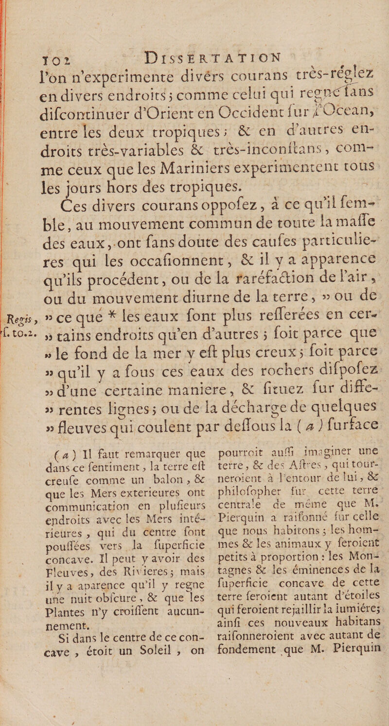 loi Dissertation l’on n’experimente divers çourans très-réglez en divers endroits 5 comme celui qui régnerions difcontinuer d’Orient en Occident iur f Océan, entre les deux tropiques; 6e en d’autres en¬ droits très-variables £e très-inconilans, com¬ me ceux que les Mariniers expérimentent tous les jours hors des tropiques. Ces divers courans oppofez, à ce qu’il fem- ble, au mouvement commun de toute iamaffe des eaux, ont fans doute des cauies particuliè¬ res qui les occafionnent, &amp; il y a apparence qu’ils procèdent, ou de la raréfaction de i air &gt; ou du mouvement diurne de la terre, » ou de » ce que * les eaux font plus reflerées en cer~ » tains endroits qu’en d’autres 5 foit parce que « le fond de la mer y eft plus creux 5 foit parce » qu’il y a fous ces eaux des rochers difpofez 33 d’une certaine maniéré, 6c fituez îur diffe- » rentes lignes 5 ou de la décharge de quelques « fleuves qui coulent par délions furface (a) Il faut remarquer que dans ce fentiment, la terre eft creufe comme un balon , &amp; que les Mers extérieures ont communication en plufteurs endroits avec les Mers inté¬ rieures , qui du centre font pouffées vers la fuperficie concave. Il peut y avoir des Fleuves, des Rivières5 mais il y a aparence qu’il y régné une nuit obfcure, &amp; que les Plantes n’y croifîent aucun- nement. Si dans le centre de ce con¬ pQurroit aulft imaginer une terre, &amp; des Aftres , qui tour- neroient à l’entour de lui, 8c phiîofopher fur cette terre centrale de meme que M* Pierquin a raifonné iur celle que nous habitons 5 les hom¬ mes &amp; les animaux y feroient petits à proportion : les Mon¬ tagnes &amp; les éminences de la fuperficie concave de cette terre feroient autant d’étoiles qui feroient rejaillir la lumière; ainfî ces nouveaux habitans raifonneroient avec autant de