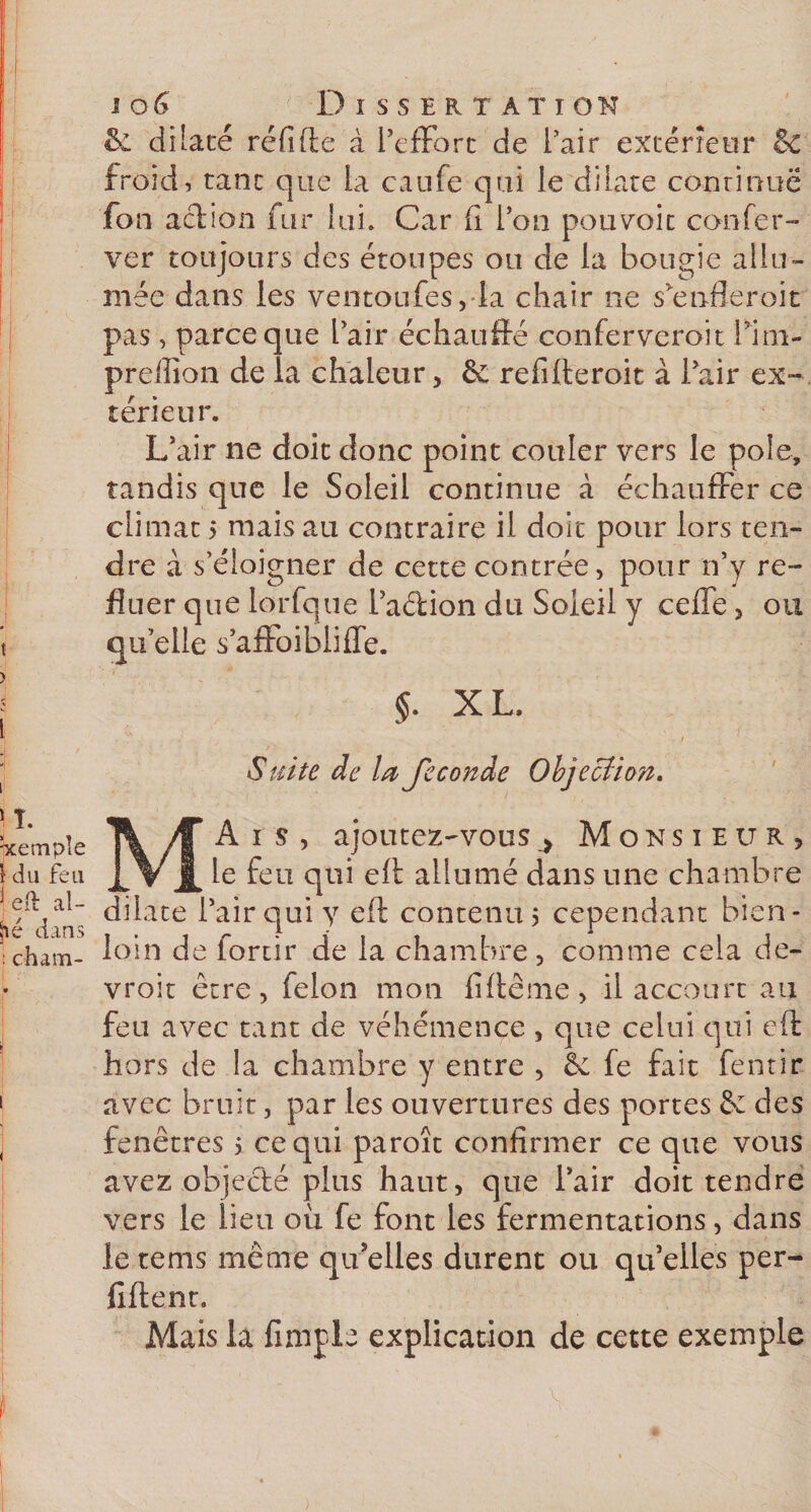 î ) i i 106 Dissertati on &amp; dilaté réfifte à l’effort de l’air extérieur &amp; froid, tant que la caufe qui le dilate continue fon action fur lui» Car fx l’on pouvoir confer- ver toujours des étoupes ou de la bougie allu¬ mée dans les ventoufes, la chair ne s’enfleroit pas, parce que l’air échauffé confervcroit l’ini- prefïïon de la chaleur, &amp; refifteroit à Pair ex¬ térieur. L’air ne doit donc point couler vers le pôle, tandis que le Soleil continue à échauffer ce climat &gt; mais au contraire il doit pour lors ten¬ dre à s’éloigner de cette contrée, pour n’y re¬ fluer que lorfque l’adion du Soleil y ceffe, ou qu’elle s’affoibliffe. X L, Suite de la fécondé Objection. j T. hcempîe \ du feu | eft al¬ lié dans ! cham- Ais, ajoutez-vous, Monsieur, le feu qui eft allumé dans une chambre dilate l’air qui y eft contenu, cependant bien- loin de forcir de la chambre, comme cela de- vroit être, félon mon fiftême, il accourt au feu avec tant de véhémence, que celui qui eft hors de la chambre y entre , &amp; fe fait fentir avec bruit, par les ouvertures des portes êe des fenêtres 5 ce qui paroît confirmer ce que vous avez objedé plus haut, que l’air doit tendre vers le lieu ou fe font les fermentations, dans le tems même qu’elles durent ou quelles per- fiftent. Mais la fimple explication de cette exemple