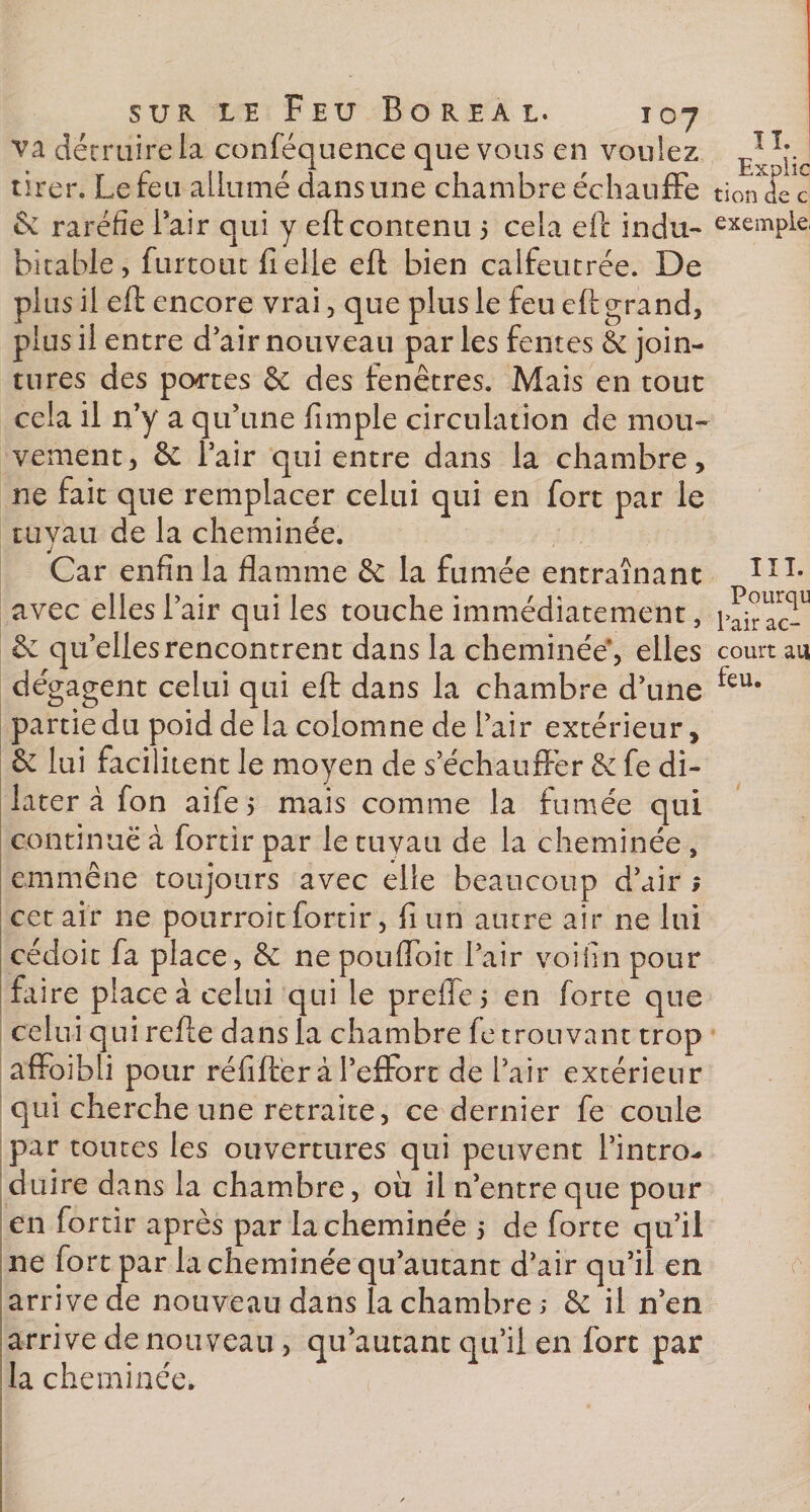 Pourqu l’air ac- sur le Feu Boréal. 107 va détruire la conféquence que vous en voulez tirer. Le feu allumé dans une chambre échauffe don de c &amp; raréfie l’air qui y eft contenu 5 cela eft indu- exemple, bitable, furtout fi elle eft bien calfeutrée. De plus il eft encore vrai, que plus le feu eft grand, plus il entre d’air nouveau par les fentes &amp; join¬ tures des portes &amp; des fenêtres. Mais en tout cela il n’y a qu’une fimple circulation de mou¬ vement , &amp; l’air qui entre dans la chambre, ne fait que remplacer celui qui en fort par le tuyau de la cheminée. avec elles l’air qui les touche immédiatement, &amp; qu’elles rencontrent dans la cheminée, elles court au dégagent celui qui eft dans la chambre d’une feu* partie du poid de la colomne de l’air extérieur, &amp; lui facilitent le moyen de s’échauffer fe di¬ later à fon aife, mais comme la fumée qui continué à fortir par le tuyau de la cheminée , emmène toujours avec elle beaucoup d’air ; cet air ne pourvoit fortir, fi un autre air ne lui cédoit fa place, &amp;: ne pouffoit l’air voihn pour faire place à celui qui le preffe 5 en forte que celui qui refte dans la chambre fe trouvant trop affoibli pour réfift'er à l’effort de l’air extérieur qui cherche une retraite, ce dernier fe coule par toutes les ouvertures qui peuvent l’intro* duire dans la chambre, où il n’entre que pour en fortir après par la cheminée 5 de forte qu’il ne fort par la cheminée qu’autant d’air qu’il en arrive de nouveau dans la chambre ; &amp; il n’en arrive de nouveau, qu’autant qu’il en fort par la cheminée.