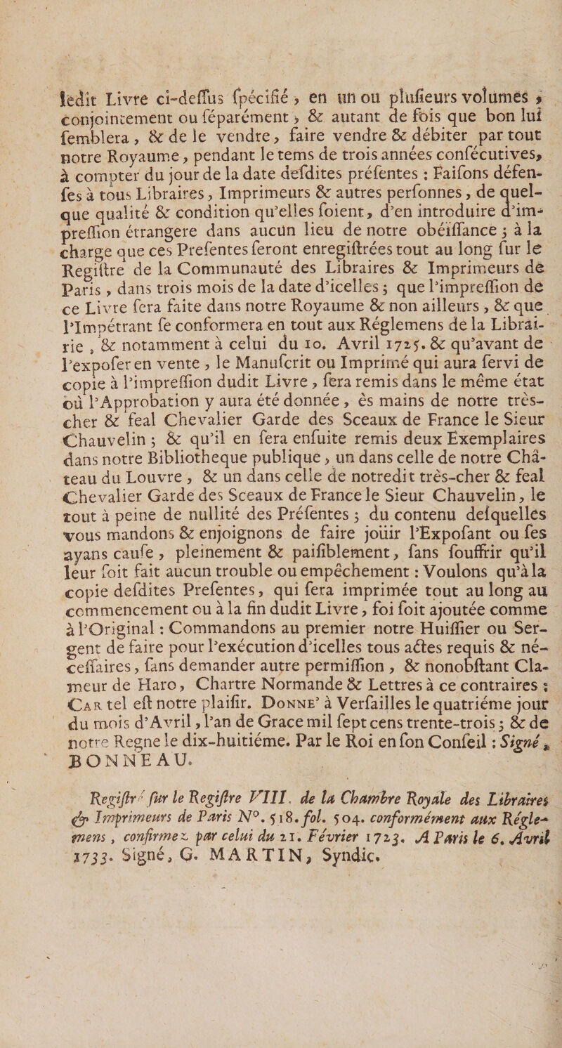 ledit Livre ci-defîus fpédfié, en un ou pkifieurs volumes * conjointement ou féparément &gt; &amp; autant de fois que bon lui femblera, &amp; de le vendre, faire vendre &amp; débiter partout notre Royaume, pendant le tems de trois années confécutives, à compter du jour de la date defdites préfentes : Faifons défen- fes à tous Libraires, Imprimeurs &amp; autres perfonnes, de quel¬ que qualité &amp; condition qu’elles foient, d’en introduire d’im^ preffion étrangère dans aucun lieu de notre obéiflance 3 à la charge que ces Prefentes feront enregiftrées tout au long fur le RegilW de la Communauté des Libraires &amp; Imprimeurs de Paris, dans trois mois de la date d’icelles 3 que l’impreffion de ce Livre fera faite dans notre Royaume &amp; non ailleurs, 8e que l’Impétrant fe conformera en tout aux Réglemens de la Librai¬ rie , &amp; notamment à celui du 10. Avril 1715* 8e qu’avant de l’expofer en vente , le Manufcrit ou Imprimé qui aura fervi de copie à l’impreffion dudit Livre ? fera remis dans le même état où 1 ’Approbation y aura été donnée, ès mains de notre très- cher &amp; féal Chevalier Garde des Sceaux de France le Sieur Chauvelin 3 &amp; qu’il en fera enfuite remis deux Exemplaires dans notre Bibliothèque publique, un dans celle de notre Châ¬ teau du Louvre , &amp; un dans celle de notredit très-cher &amp; féal Chevalier Garde des Sceaux de France le Sieur Chauvelin, le tout à peine de nullité des Préfentes 3 du contenu deîquelles vous mandons 8&lt;t enjoignons de faire jouir l’Expofant ou fes ayans caufe , pleinement &amp; paifiblement, fans fouffrir qu’il leur foit fait aucun trouble ou empêchement : Voulons qu’à la copie defdites Prefentes, qui fera imprimée tout au long au commencement ou à la fin dudit Livre, foi foit ajoutée comme à l’Original : Commandons au premier notre Huiffier ou Ser¬ gent de faire pour l’exécution d’icelles tous aétes requis &amp; né- ceffaires, fans demander autre permiffion , &amp; nonobftant Cla¬ meur de Haro, Chartre Normande &amp; Lettres à ce contraires : Car tel eft notre plaifir. Donne’ à Verfailles le quatrième jour du mois d’Avril, l’an de Grâce mil fept cens trente-trois 3 8: de notre Régné le dix-huitiéme. Par le Roi en fon Confeil : Signé * BONNEAU. Regijlr*' fur le Regifire VIII, de la Chambre Royale des Libraires Imprimeurs de Paris N°. 518. fol. 504. conformément aux Régie- tnens, confirmez, par celui du u. Février 1713, A Paris le 6, Avril 1733° Signé, G. MARTIN* Syndic.