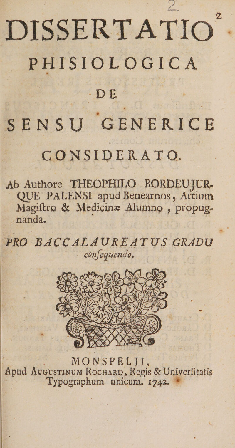 dissertatio' PHISIOLOGIC A • DE SENSU 'gENERICE i CONSIDERATO. Ab Authore THEOPHILO BORDEUJUR- QUE PALENSI apud Benearnos, Artium Magiftro &amp; Medicinse Alumno , propug- nanda. PRO BACCALAURE4TUS GRADU confequendo^ MONSPELII, Apud Augustinum Rochard, Regis &amp;Univerfitati$ Typographum unicum. 1742^. *