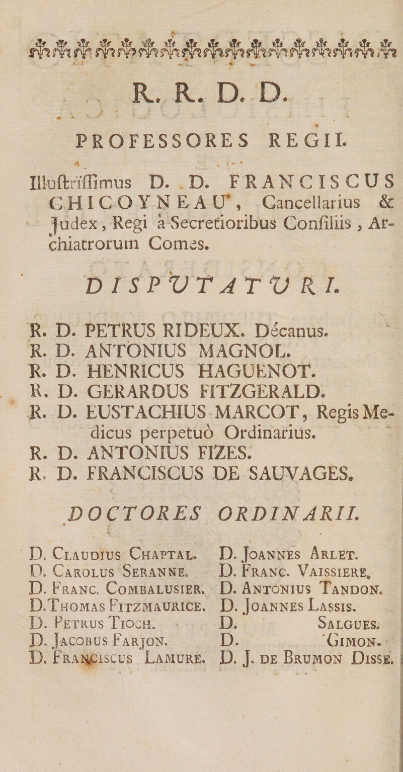 * ■iSi il^ &amp; ^ -df df df df W w rvi W w w w Tn m w m w m w m rn *■•' ^-L • - R.. R. D. D. * PROFESSORES REGII. . ' - * Illuftriffimus D. . D. F R A N C IS C U S CHICOYNEAU*, Cancellarius &amp; judex, Regi a Secretioribus Confiliis , Ar¬ chiatrorum Comes. D r S PVTJTV R /. R. D. PETRUS RIDEUX. Decanus. R. D. ANTONIUS MAGNOL. R. D. HENRICUS HAGUENOT. R. D. GERAROUS FITZGERALD. R. D. EUSTACHIUS MARCOT, Regis Me¬ dicus perpetuo Ordinarius. R. D. ANTONIUS FIZES. R. D. FRANCISCUS DE SAUVAGES. DOCTORES ORDINARII. D. Claudius Ckaptal. D. Carolus Seranne. D. Franc. Combalusier. D.Thomas Fitzmaurice. D. Petrus Tioch, D. Jacobus F^arjon. D. FRAisiiCiscus Lamure, D. JOANNES ArLET. D. Franc. Vaissiere, D. Antokius Tandon. D. JoANNES Lassis. D. Salgues; D. (jIAION- D. J. DE Brumon Disse.