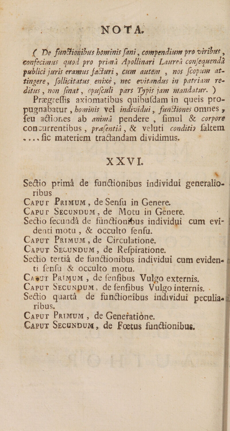 NOTA. ( Jie fm&amp;ionihus hominis [mi, compendiism pro virihm, eonfecimiis qi^od pro prima Apollinari Laurea conjequendci publici juris eramus Ja&amp;uri, cum autem , nos fcopum at^ tingere^ follipitatus, enixe ^ nec evitandus in patriam re¬ ditus , non finat, opufculi pars Typis jam mandatur. ) Praegreffis axiomatibus quibufdam in queis pso- pugnabatur ,vel individui ^ fun&amp;iones omnQS y feu adiones ab anima pendere , fimul &amp; corpore concurrentibus, prafentia^Sc veluti condith faltem •.. ^ lic materiem tradandam dividimus. XXVL \ Sedio prima de fundionibus individui generalio- . ribus Caput Primum, deSenfu in Genere. | Caput Secundum, de Motu in Genere. • | Sedio fecunda de fundionit)us individui cum evi¬ denti motu , &amp; occulto fenfu. Caput Primum, de Circulatione. Caput Secundum, de Refpiratione. Sedio tertia de fundionibus individui cum eviden¬ ti fenfu &amp; occulto motu. ’ i Ca^ut Prtmum , de fenfibus Vulgo externis. F Caput Secunpum, de fenfibus Vulgo internis. • !! Sedio quarta de fundionibus individui peculia- j ribus. I Caput Primum , de Generatione. |