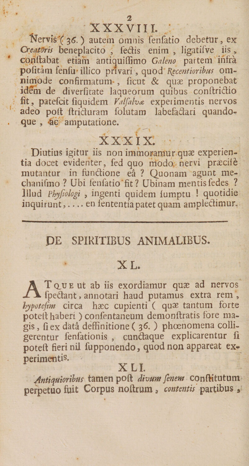 XXXVTII. / ^^erv^s-( 36'. ) autem omnis fenfatio debetur, ex Cre^Ms beneplacito , fedis enim , Jigatifve iis, conflabat etiam anti^uiffimo Galeno partem'infra pofitam fenfu’illico privari , (\no&amp;B^centioribus om- iiiniode confirmatum*, ficut &amp; quae proponebat idein de diverfitate laqueorum quibus conftridio fit, patefcit fiquidem Valfah^ experimentis nervos adeo pqfl ftri'duram folutam labefadari quando¬ que , 4€V amputatione. Diutius igitur iis non immoramur quae experien¬ tia docet evidenter, fed quo niodo,- nervi praeciie mutantur in fundione ea ? Quonam agunt me- chanifmo ? Ubi fenfatio'fit ? Ubinam mentisfedes ? illud Bhyfiologi , ingenti quidem lumptu ! quotidie inquirunt,.... en fententia patet quam ampledimur. DE SPIRITIBUS ANIMALIBUS. XL. AtduE ut ab iis exordiamur quae ad nervos fpedant, annotari haud putamus extra rem , hyptefim circa hxc cupienti ( quae tantum forte potefl haberi ) confentaneum demonftratis fore ma¬ gis, fi ex data deffinitione( 36. ) phoenomena colli¬ gerentur fenfationis , cundaque explicarentur li potefl fieri nii fupponendo, quod non appareat ex¬ perimentis. XLI. 'Antiquiorthas tamen pofl divum fenem conftitutum