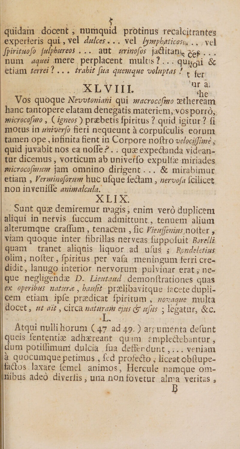 quidam docent, nutiiquid protinus recalcitrantes experieris qui, vel dulces... vel lym^haticosv^ .. vel fpirituofo Julphureos . .. aut urinofos jaditan^ . . . nuiii aquei mere ^ perplacent multis ? ... quu^ii &amp; etiam terrei ? .. . trahit fm quemque volupas ! ^ , XLVIIL Vos quoque Kewtoniani qui macroccfmo Dstlieream hanc tantopere elatam denegatis materiem, vos porro, microcofmo , ( praebetis fpiritus ? quid igitur ? fi motus in unherfo fieri nequeunt a corpufcuiis eorum tamen ope,infinita fient in Corpore noftroWi?c^;W, quid juvabit nos ea noflTe?., quaeexpedanda videan¬ tur dicemus, vorticum ab univerfo expulfe miriades mkrocofmum jam omnino dirigent... &amp; mirabimur etiam , Verminoforum huc ufque ledam, nervoja fciiicet non invenilTe animalculal . XLIX. Sunt quae demiremur magis, enim vero duplicem aliqui in nervis fuccum admittunt., tenuem alium alterumque craffam, tenacem , fic Fieufemus^noiltr, viam quoque inter fibrillas nerveas fuppofuit B^rellz \ quam tranet aliquis liquor ad ulus ,* Bpndeletius - oiim, nofter, fpiritus per vafa meningum ferri cre- 'didit, lanugo interior nervorum pulvinar erat,-ne¬ que negligehdae D. demonftrationes quas ex operibus natura ^ hauftt praelibavitque iacete dupli¬ cem etiam ipfe^ prsedipt fpiritum , novaque multa docet 5 ut ait, circa naturam ejus (jp ufus • legatur, &amp;c. ■ L« Atqui nulli horum ( 47 ad 49. ) aixumenta defunt queis fententiae adhaereant quim ampledebantur, dum potiffimuni dulcia fua defFerdunt,... veniam ia quocumque petimus, fed profedo ; liceat obftupe- jfados laxare femel animos, Hercule namque om- jiiibus adeo diveriis, una non fovetur alma veritas , I