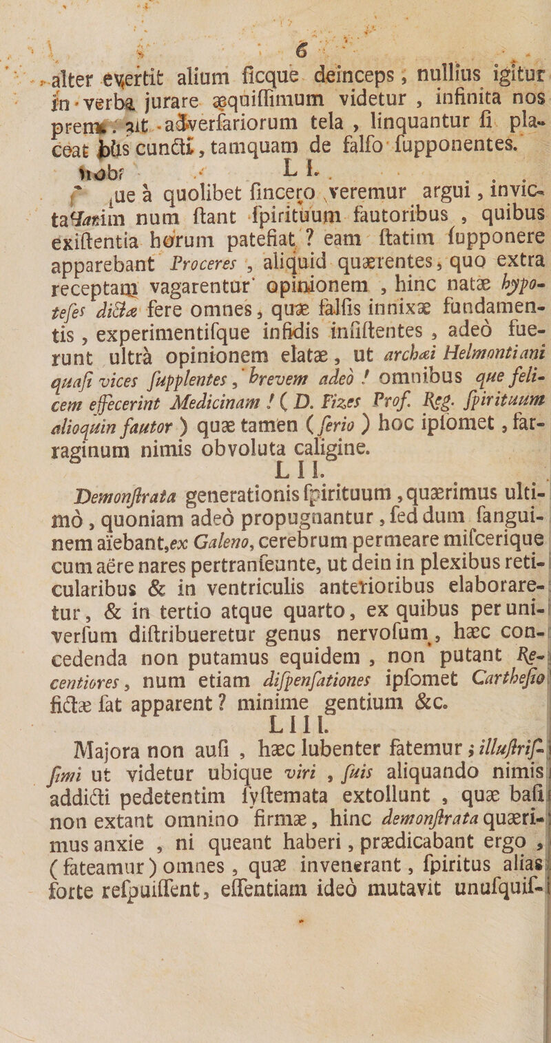 \ S ' . alter e\jertit alium ficque deinceps, nullius igitur fn'Verlk jurare ^quiffimum videtur , infinita nos pren^ : ?it -aSverfariorum tela , linquantur fi pla¬ ceat i)&amp;s cunai, tamquam de falfo fupponentes. nobf • L fi . . . r flQ a quolibet fincero ,veremur argui, invic- ta^^min num fiant fpirituum fautoribus , quibus exifientia horum patefiat ? eam ftatim (upponere apparebant ', aliquid quaerentes ^ quo extra receptaoi vagarentur* opinionem , hinc natae hypo- iefes diB^ omnes ^ qu^ falfis innixae fundamen¬ tis , experimentifque infidis infifientes , adeo fue¬ runt ultra opinionem elatae, ut archai Helmontianl quafi vices fupplentes ^ Wevem adeo ! omnibus que feli^ cem effeceriut Alediciuafft ! ( D, Fizes Pvof, [pvtituuYn alioquin fautor ) quae tamen (ferio ) hoc ipfoniet, far¬ raginum nimis obvoluta caligine. LIl. Demonflrata generationis fpirituum, quaerimus ulti¬ mo , quoniam adeo propugnantur ^feddum fangui- nem aiebant,e:x: Galem, cerebrum perrneare mifcerique cum aere nares pertranfeunte, ut dein in plexibus reti¬ cularibus &amp; in ventriculis anterioribus elaborare¬ tur, &amp; in tertio atque quarto, ex quibus peruni- verfum difiribueretur genus nervofum^, haec con¬ cedenda non putamus equidem , non putant i^e- i centiores y num etiam difpenfationes ipfomet Carthefia^ fida^ fat apparent ? minime gentium &amp;c, L111. Majora non aufi , haec lubenter fatemur fimi ut videtur ubique viri , fuis aliquando nimis i addidi pedetentim fyfiemata extollunt , quae bafij non extant omnino firmae, hinc demonjirataquxxu] mus anxie , ni queant haberi, praedicabant ergo , I (fateamur) omnes, quae invenerant, fpiritus aliasl forte refpuilfent, elfentiam ideo mutavit unufquif-i