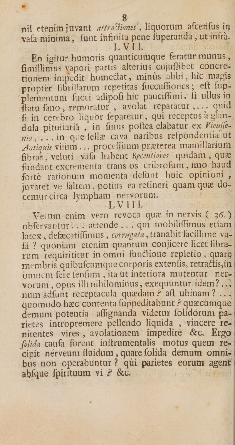 nil etenim juvant atmBiones, Mqmmm afcerifus in \afa minima, 1'unt infinita pene luperanda, ut infra- Lvn. En igitur humoris quanticiimque feratur munus, fimillimus vapori partis alterius cujuilibet concre¬ tionem impedit humeftat, minus alibi, hic magis propter fibrillarum repetitas fuccuffiones; eft fup- plementum fucci adipofi hic pauciffimi, fi ullus in llatufano, renioratur , avolat reparatur,... quid fi in cerebro liquor feparetur, qui receptus a glan¬ dula pituitaria , in finus poltea elabatur ex Vieuife- mo,...\n que 1'elte cava naribus refpondentia ut Antiquis vifum ... proceffuum praeterea mamillarium fibras, veluti vafa’ habent Kgcentiores quidam , quae fundant excrementa trans os cribrofum, inio haud forte rationum momenta defunt huic opinioni , juvaret ve faltem, potius ea retineri quam quae do¬ cemur circa lympham nervorum. L V I 1 I. Verum enim vero revoca qu® in nervis ( 35.) obfervantor.. . attende .. . qui mobiliflimus' etiam latex, defecatiilimus, corrugata, tranabit facillime va- fa ? quoniam etenim quantum conjicere licet fibra¬ rum requirititur in omni fundiione repletio, quare membris quibufcumque corporis extenlis, retradis,iri! omnem fere fenfum , ita ut interiora mutentur ner¬ vorum , opus i!!i nihilominus, exequuntur idem?... num adfunt receptacula quaedam ? aft ubinam ? ... quomodo haec contenta fuppeditabunt.^ quaecumque demum potentia affignanda videtur folidorum pa- i rietes intropremere pellendo liquida , vincere re- : nitentes vires, avolationem impedire &amp;c. Ergo Jolida caufa forent inftrumentalis motus quem re-; cipit nerveum fluidum, quare folida demum omni- i bus non operabuntur ? qui parietes eorum agent 1 abfque fpirituum vi f &amp;c. i