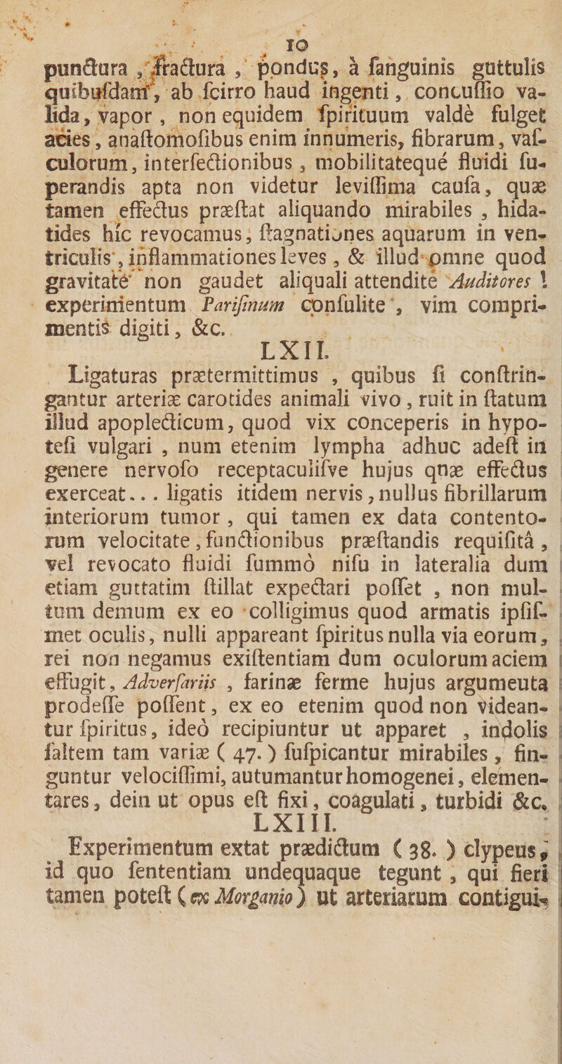 punSura ^pnduj, a fanguinis guttulis quibufdamV ab fcirro haud ingenti 5 contuffio va¬ lida, vapor, non equidem fpirituum valde fulgeC aoes, anaftomofibus enim innumeris, fibrarum, vaf- culorum, interfedionibus, niobilitateque fluidi fui perandis apta non videtur leviffima caufa, quae tamen efFeflus praeftat aliquando mirabiles , hida- tides hic revocamus, ftagnatijnes aquarum in ven¬ triculis, inflammationes leves, &amp; illud pmne quod gravitate' non gaudet aliquali attendite Auditores \ experinientum Parifinum cpnfulite , vim compri¬ mentis digiti, &amp;c. LXIL Ligaturas praetermittimus , quibus fi conftrin- gantur arteriae carotides animali vivo , ruit in ftatum illud apopledicum, quod vix conceperis in hypo- tefi vulgari , num etenim lympha adhuc adeft in genere nervofo receptaculirve hujus qnae eflfedus exerceat... ligatis itidem nervis,nullus fibrillarum interiorum tumor, qui tamen ex data contento¬ rum velocitate, fundionibus praedandis requifita , vel revocato fluidi fummo nifu in lateralia dum etiam guttatim ftillat expedari poflet , non niul- tom demum ex eo colligimus quod armatis ipfif- mec oculis, nulli appareant fpiritusnulla via eorum, , rei non negamus exiftentiam dum oculorum aciem \ , Adverfariis , farinae ferme hujus argumenta i prodeffe poflent, ex eo etenim quod non tidean- ^ tur fpiritus, ideo recipiuntur ut apparet , incolis 2 faltem tam variae ( 47.) fufpicantur mirabiles, fin- - guntur velociffimi, autumanturhomogenei, elernen- » tares, deiii ut opus eft fixi, coagulati, turbidi &amp;c, ; LXIII. Experimentum extat praedidum ( 38. ) clypeuSf , id quo fententiam undequaque tegunt , qui fieri : tamen poteft (Morganio) ut arteriarum contigui» ^