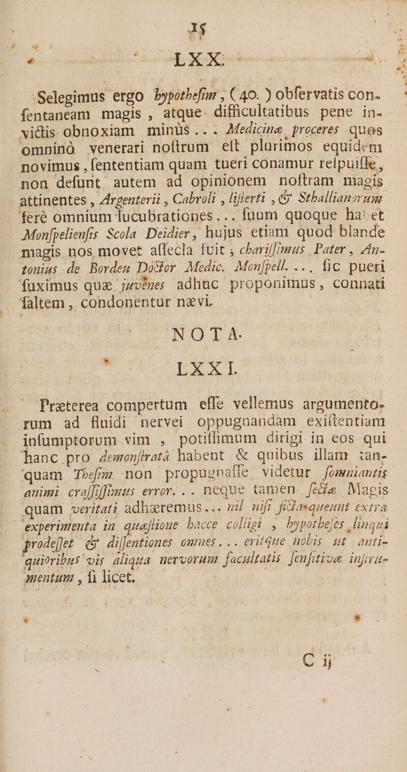 Selegimus ergo 'hypothejim, ( 40.) obfervatis con&lt;- fentaneam magis , atque difficultatibus pene in¬ vidis obnoxiam minus.. . Medicinajroceres ques omnino venerari nodrum ell plurimos equidmi novimus, fententiam quam tueri conamur relpuiffe , non defurit autem ad opinionem nollram magis attinentes , Argenterii, Cabroli, lijierti , Sthalliamruyn fere omnium lucubrationes... fiiuni quoque halet Monfpelienfis Scola Deidier, hujus etiam quod blande magis nos movet affecla fvlt chari/JJmm Fater, An¬ tonius de Eordeu DoBor Medie. MonfpeU. ... Ijc pueri fuximus quae juvenes adhuc proponimus &gt; connati ikltem, condonentur naevi NOTA. LXXL Praeterea compertum efle vellemus argumento¬ rum ad fluidi nervei oppugnandam exiftentiani infumptorum vim , potiffimum dirigi in eos qui lianc.pro demonjhata habent &amp; quibus illam tan- quam Thefim non propugnaffe videtur fomnumtis mimi crajjijjimus error. . . neqiie tamen fe&amp;a Alagis .quam veritati adhaeremus... nil nifi ji&amp;a^queunt extra experimenta in quajiione hacce colligi , hypothefes Juiqui trodejjet &amp; dijjentiones omnes. .. eriique nobis ut anti¬ quioribus vis aliqua nervorum facultatis fenftiva injtru- mentum, fi licet. ^