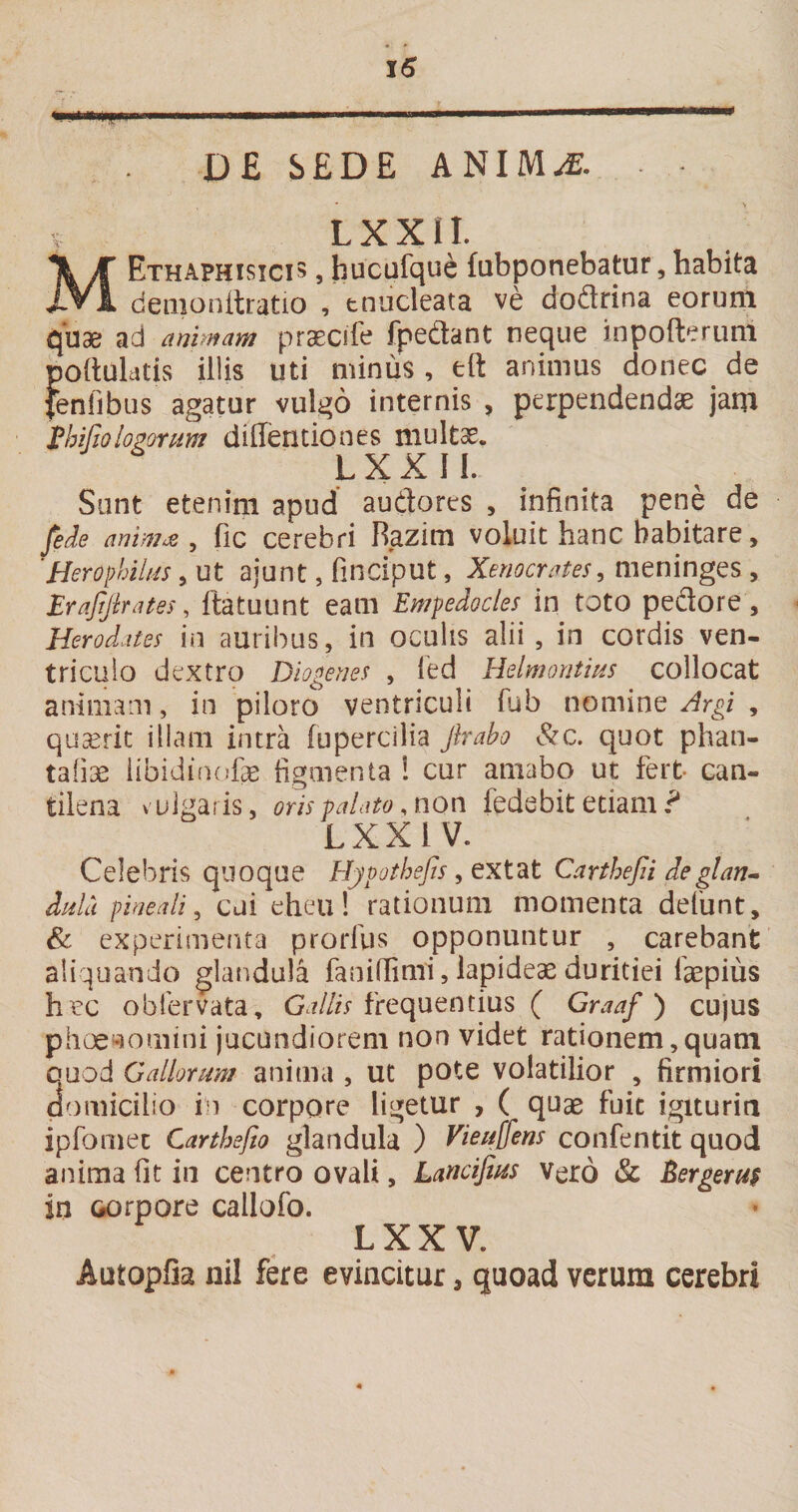 * D£ SEDE ANIM^. ^ LXXII. MEthaphisicis , hucqfque fubponebatur, habita denionitratio , tnucleata ve dodrina eorum quae ad animam pr^cife fpedant neque inpofterLinl poftuldtis illis uti minus , eft animus donec de fenfibus agatur vulgo internis , perpendendae jam Phifioloponm dillentiones multae. LXXII. Sunt etenim apud audores , infinita pene de fide animae, fic Cerebri Razim voluit hanc habitare, 'Herophilns, ut ajunt, finciput, Xenocrates, meninges , Brafijirates, ftatuunt eam Empedocles in toto pedore , Herodates in auribus, in oculis alii , in cordis ven¬ triculo dextro Diogenes , led Helmontins collocat animam, in piloro ventriculi fub nomine Argi , quaerit illam intra fupercilia Jlrah &amp;c. quot phan- tafiae iibidincfe figmenta ! cur amabo ut fert- can¬ tilena vuigaiis, oris palato, non fedebit etiam LXXiV. Celebris quoque HjpotheJJs, ext^t Carthejii deglan-- ddu pineali, cui eheu! rationuiii momenta delunt, &amp; experimenta prorfus opponuntur , carebant aliquando glandula faniffimi, lapideae duritiei faspius h ec oblervata, frequentius ( Graaf) cujUS phoe^iotiiini jucundiorem non videt rationem,quam quod Gallorum anima , ut pote volatilior , firmiori domicilio in corpore ligetur , ( quae fuit igiturin ipfornec Carthefio glandula ) Viei^ens confentit quod anima fit in centro ovali, Lancifius Vero &amp; Bergerm in corpore callofo. LXX V. Autopfia nil fere evincitur, quoad verum cerebri