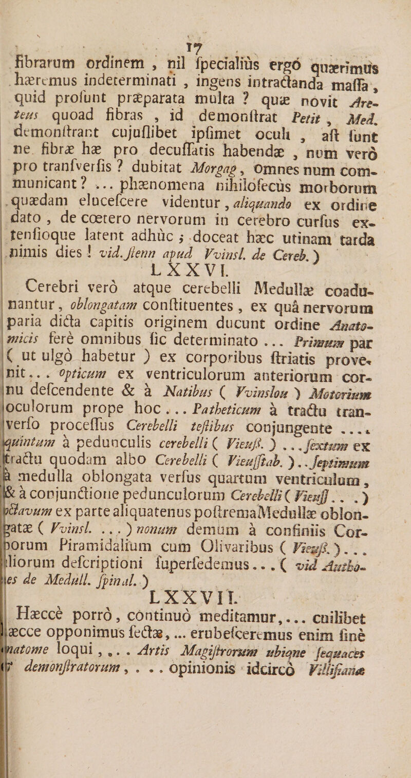 fibrarum ordinem , nil fpedalms erg6 qusenmus h^rcmus indeterminati , ingens intradanda maffa, quid profunt pr^parata multa ? qu^e novit ArL teus quoad fibras , id demonfirat ¥mt, MeL demonitrant cujuflibet ipfimet oculi , aft iunt ne fibrae pro decufTatis habendae , num vero pro tranfverfis ? dubitat Morgag, Omnes tioin com¬ municant? ... pliasnomena nihiiofecus morborimi quaedam elucefcere ^ aliquando ex ordine dato 5 dc coerero nervorum in cerebro curfus ex- tenfioque latent adhuc ,* doceat hsec utinam tarda nimis dies 1 vidjlenn apud VvinsL de Cereh ) LXXVL Cerebri vero atque cerebelli Medulte coadu¬ nantur, oblongatam conftituentes, ex qua nervoroni paria dida capitis originem ducunt ordine micis fere omnibus fic determinato ... ( ut ulgo^habetur ) ex corporibus ftriatis prove^ init... opticum ex ventriculorum anterionim cor- jnu defcendente &amp; a Natibus ( Vvinshu ) loculorum prope hoc . .. Patheticum a tri^^ jverfo procefTus Cerebelli tejlihus conjungente quintum a pedunculis cerebelli { Vieu/l ) , teraau quodam albo Cerebelli ( Vieuftak ). JepUmMm .p medulla oblongata verfus quartum ventricolom, aconjundiorie pedunculorum Cerebeiii( fleu§,. . ) ’^'^Bavum ex parte aliquatenus poftremaMedoite oblon¬ gata ( VvinsL ... ) nonum denium a confiniis Cor- bqrum Firamidalium cum Olivaribus ( ) Piliorum deferiptioni fuperfedemus... ( \\es de MedulL Jpinal. ) L XXVII. Haecce porro, continuo meditanior,... I ascce opponimus fedlsB,... erubefcereiiius enim '^atome loqui , ,. . Artis Magijirorum ubime Jeqmcts ir demonjlratorum ^ , .. opinionis idcirco 