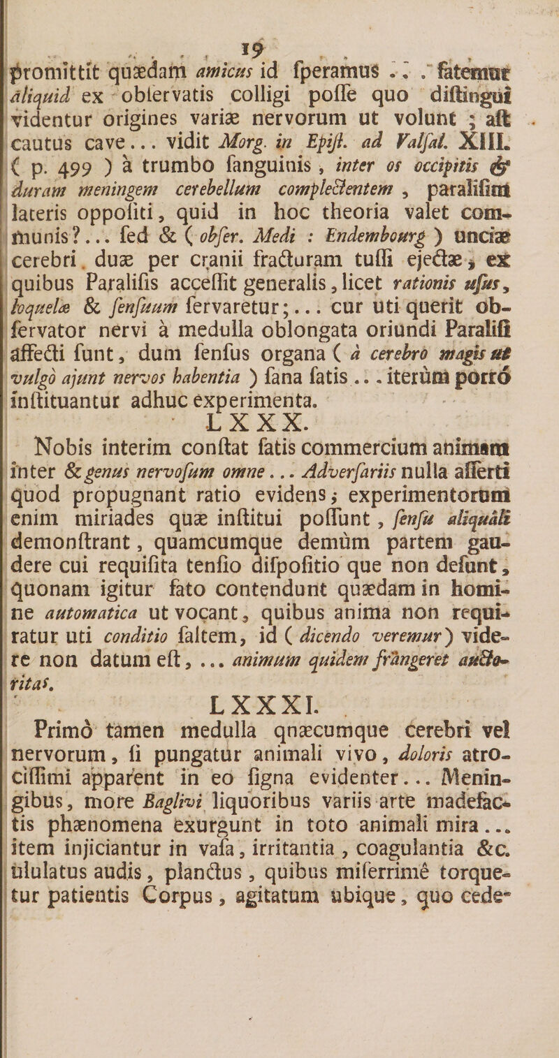 / * , ♦ ' ^ • J» . f jironiittit qusedam awk^is id fperamus . ^ / fatemat ‘aliquid ex ohiQtTdtis colligi poffe quo diftingui videntur origines variae nervorum ut volunt ; aft - cautus cave... vidit Morg. in EpiJL ad ValfaL XllL l( p. 499 ) a trumbo fanguinis, inter os occipitis ^ \ duram meningem cerebellum comple&amp;entem , paralifint i lateris oppoliti, quid in hoc theoria valet com- Iftiunis?... fed &amp; ( ohfer, Medi : Endembourg ) Ufldae cerebri, duae per cranii fraduram tuffi eiedae^ eX quibus Paralifis acceffit generalis, licet rationis ufus, Ivquelds &amp; fenfuum iervdretm;.., cur utiquerit ob- fervator nervi a medulla oblongata oriundi Paralifi afFedti funt, dum fenfus organa ( d cerebro magis as vulgo ajunt nervos habentia ) fana fatis ... iterum porio inftituantur adhuc experimenta. - LXXX. Nobis interim conftat fatis commercium animam inter Scgenus nervofum omne... Adverfariis nulla aiierti quod propugnant ratio evidens,- experimentoroni enim miriades quse inftitui poffunt, fenfu aiiquMi demonftrant, quamcumque demum partem gau¬ dere cui requifita tenfio difpofitio que non defunt, quonam igitur fato contendunt quaedam in homi¬ ne automatica utvocant, quibus anima non requi¬ ratur uti conditio faltem, id ( dicendo veremur') vide¬ re non datum eft, ... animum quidem frangeret aa&amp;o^ ritas. LXXXI. Primo tamen medulla qnaecumque Cerebri vel 'nervorum, li pungatur animali vivo, doloris atro- cidimi apparent in eo figna evidenter... Menin- gibus, more liquoribus variis arte madefac¬ tis phaenomena exurgunt in toto animali mira ... item injiciantur in vala , irritantia , coagulantia &amp;c. :ululatus audis, piandus, quibus miferrime torque- i tur patientis Corpus, agitatum ubique, quo cede- !