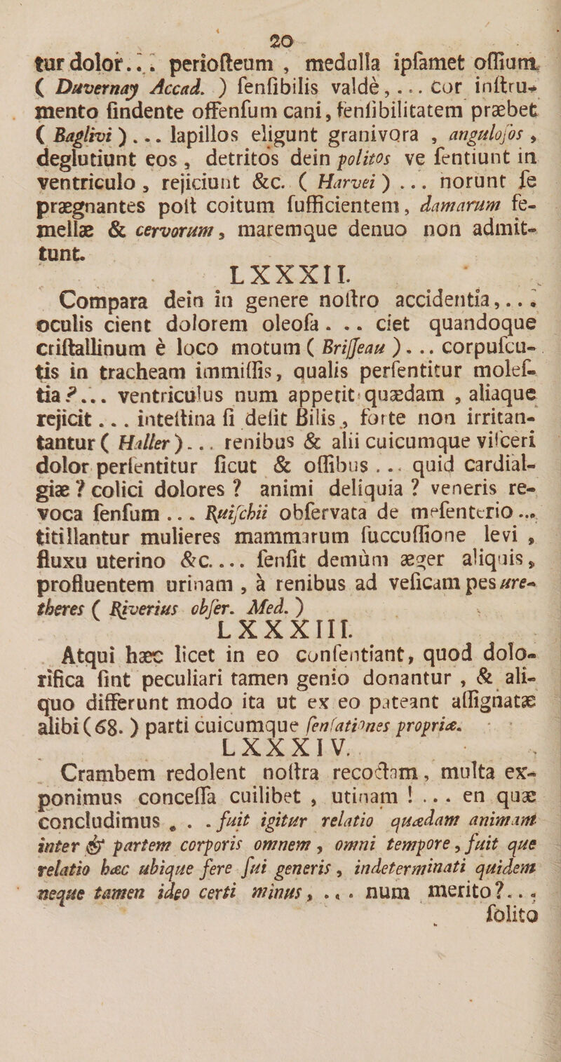 i 20 turdoloi*.;,; periofteum , medalla ipfamet ofliani ( Diivernay Accad. ) fenfibilis valde, ... Cor inftru^ mento findente ofFenfum cani, fenlibilitatem praebet ( Baglhi ) ... lapillos eligunt granivQra , angulofos , deglutiunt eos , detritos dein politos ve fentiunt in ventriculo, rejiciunt &amp;c. ( Harvei) ... norunt fe praegnantes poit coitum fufficienteni, damarum fe¬ mellae &amp; cervorum y maremque denuo non admit¬ tunt. LXXXII. Compara dein in genere nollro accidentia,.. • oculis cient dolorem oleofa. .. ciet quandoque criftallinum e loco motum ( Briffeau )... corpufcu- ^is in tracheam immiffis, qualis perfentitur molef- da?... ventriculus num appetit*quaedam , aliaquc rejicit... inteitina fi defit Bilis., forte non irritan- tanturC Haller),., renibus &amp; alii cuicumque vifceri dolor perientitur ficut &amp; offibus ... quid cardial- giae ? colici dolores ? animi deliquia ? veneris re¬ voca fenfum ... Buijchii obfervata de mefenterio ... titillantur mulieres mammirum fuccuffione levi , fluxu uterino &amp;c.... fenfit demum aeger aliquis, profluentem urinam , a renibus ad veficdmpes//rf- th&amp;res ( Biverius ohfer. Med. ) LXXXIII. Atqui haec licet in eo confentiant, quod dolo- rifica fint peculiari tamen genio donantur , &amp; ali¬ quo differunt modo ita ut ex eo pateant alfignatae alibi (68. ) parti cuicumque fenfationes proprU. • • L XX XIV. Crambem redolent noltra recodnm, multa ex¬ ponimus concelfa cuilibet , utinam ! ... en quae concludimus ^ . .fuit igitur relatio quadam animam inter ^ partem corporis omnem , omni tempore, fuit que relatio hac ubique fere fui generis, indeterminati quidem neque tamen ideo certi minus, .« . num merito ?... folito