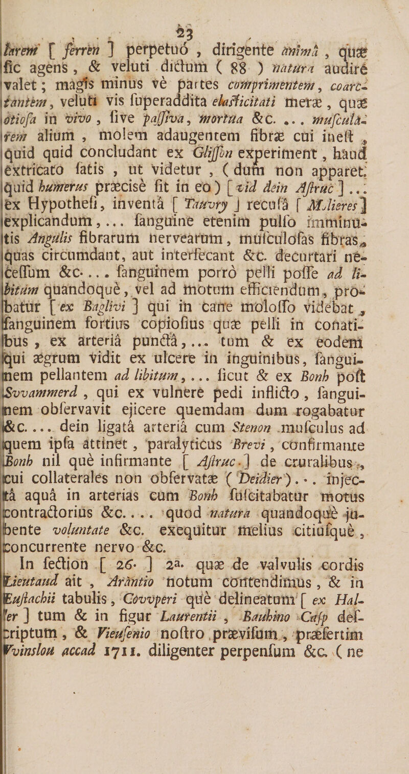 \hrm [ fernn ] perpetuo , dirigente mima , qu^e Ific agens , &amp; veluti dictum ( 88 ) mtura audire &lt;Talet; magfs minus ve partes comprimentem^ ccarc* \imtem^vis luperaddita metae, quae miofa in vivo ^ live pajjiva^ mortua &amp;c. ... mufcuUm \fem alium , molem adaugentem fibrae cui ineit iquid quid concludant ex Glipn experiment, haud lextricato fatis , ut videtur , ( dum non apparet, iquid humerus praecise fit in eo) [_vid dein AJiruc'] lex Hypothefi, inventa [ Tauvry J recufS f Mjlieres]^ jexplicandum,... fanguine etenim pulfo imminu¬ itis Angulis fibrarum Uervearum, murculofas fibras^ quas circumdant, aut interfecant 8ic. decurtari ne- Ifcefium &amp;c*... fanguinem porro pelli pofle ad //- Mtum quandoque, vel ad motum efficiendum, pro¬ batur [ ex Baglivi ] qui ili can’e moloffo videbat , fanguinem fortius copiofius quae pelli in conati- Ibus , ex arteria punifa,..- tum Sc ex eodem ^ui aegrum Vidit ex ulcere in inguinibus, ftngui- jnem pellantem ad libitum y ... ficut &amp; ex Bonh poft \/Svvammerd , qui ex vulnere pedi inflido, fangui- |nem obfervavit ejicere quemdam dum rogabatur l&amp;c.... dein ligata arteria cum $tenon miufculus ad Iquem ipfa attinet, paralyticus 'Brevi, confirmanxe 'i^onh nil que infirmante [ AJlruc.^ de cruralibus., icui collaterales non obfervatoB ( 'Deidier ). •. injec¬ it aqua in arterias cum Bonh fufeitabatur motus (contradorius &amp;c.. .. quod natura quandoqite ju¬ bente voluntate Scc. exequitur melius citiufque , Concurrente nervo (&amp;c. In fedion [ 26’- ] 2a- quae de vdvulis cordis \Lieutaud ait , Armtio notum cortfendimus, &amp; in Bujiachii tabulis y Cowperi qde delineatum [ HaL fer ] tum &amp; in figur Laurentii , Bauhmo Cajp def- friptum 5 &amp; Vieufenio noftro praB-vifum, pr^fertim tvinslou flccad 171J. diligenter perpenfum &amp;a (ne