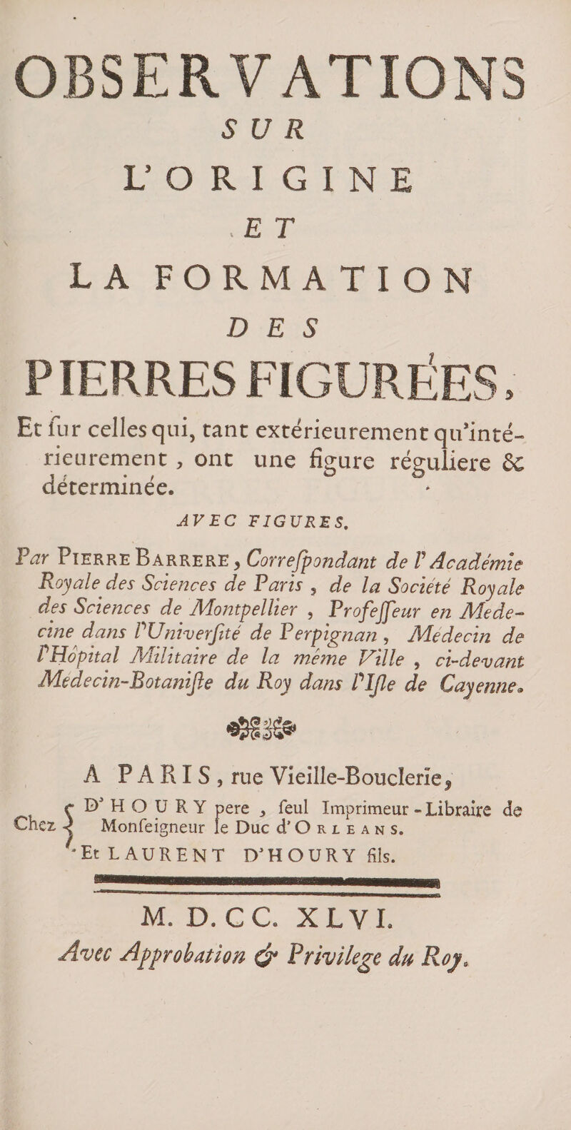 SUR U O R I G I N E . E T LA FORMATION DES P TERRES FIGURÉES, Et fur celles qui, tant extérieurement qu’inté- rieurement , ont une figure régulière Sc déterminée. AVEC FIGURES. Par Pierre Barrere , Correfpondant de V Académie Royale des Sciences de Paris , de la Société Royale des Sciences de Montpellier , Profejfeur en Méde¬ cine dans PUniverJité de Perpignan , Médecin de PHopital Militaire de la même Ville , ci-devant Medecin-Botanijle du Roy dans Pljle de Cayenne. A PARIS, rue Vieille-Boucleriej r H O U R Y pere y feul Imprimeur - Libraire de Chez ^ Monfeigneur le Duc d’O r l e a n s. LAURENT D'HOURY fils. M. D. CC. XLVI. Avec Approbation ^ Privilège du Rop.