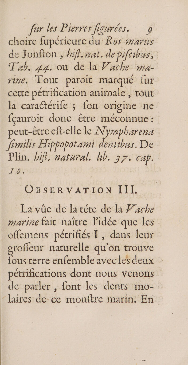fiir les Pierres figîsrées. g choire rupérieure du -Roj mams de Joiifton ^ hifl. naî. depiJcilf^Sj ‘Talf. ou de ia Kache ?na.- rine. Tout paroît marqué fur cette pétrification animale, tout la caraéférife j Ton origine ne fçauroit donc être méconnue : peut-être eft-elle le Njmpharena Jîmilis Hippopotami dentibus. De Plin. hifl, nMPiral. Uh. çap. JO. Observation III. La vue de la tête de la T^ache marine i^Lit naître l’idée que les olfemens pétrifiés I , dans leur grofieur naturelle qu’on trouve Ibus terre enfemble avec les deux pétrifications dont nous venons de parler , font les dents mo- ' laires de ce monflre marin. En