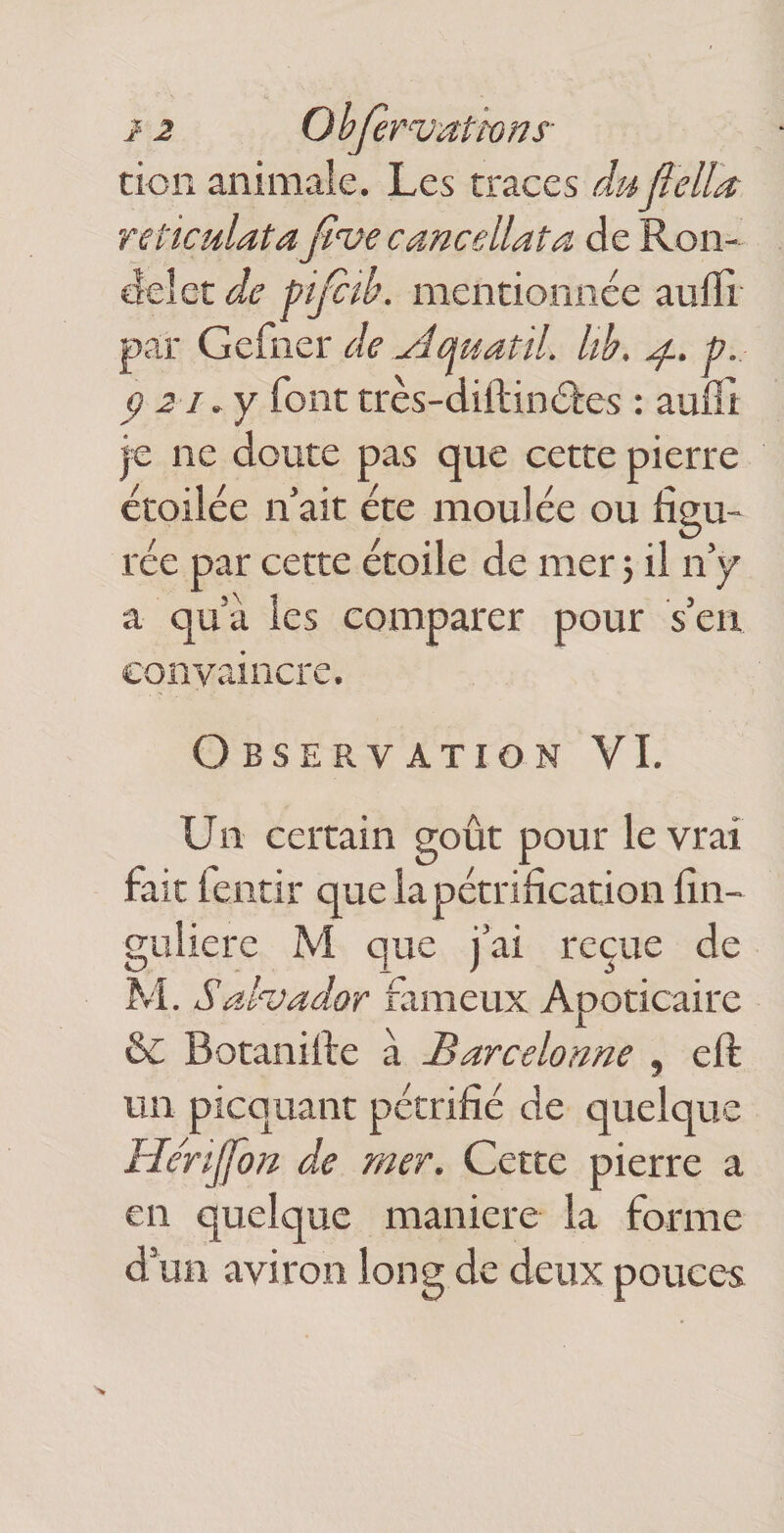 12 Objèrvattons- tion animale. Les traces du fiella reliculata Jlvecancellata de Ron¬ delet de pijc^b. mentionnée aulïi par Gefner de yîquatil. lih, p. P 2 1. y font très-diftinéles ; aufll je ne doute pas que cette pierre étoilée n’ait été moulée ou figu¬ rée par cette étoile de mer j il n’y a qu’à les comparer pour s’en convaincre. Observation VI. Un certain goût pour le vrai fait lentir que la pétrification fin- guiiere M que j’ai reçue de M. Salvador fameux Apoticaire ôc Botanifie à Barcelonne , efi: un picquant pétrifié de quelque He'rijfon de mer. Cette pierre a en quelque maniéré la forme d’un aviron long de deux pouces