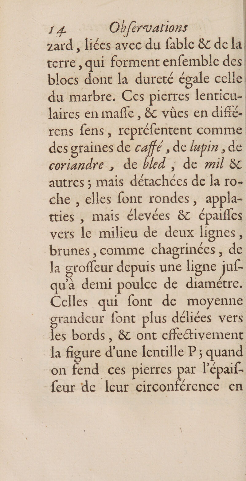 / ^ Ohfervations zard, liées avec du fable & de la terre, qui forment enfembie des blocs dont la dureté égale celle du marbre. Ces pierres lenticu¬ laires en maffe, 6c vûcs en difré- rens fens, repréfentent comme des graines de caffe, de lupin j de coriandre , de bled , de mil ÔC autres ; mais détachées de la ro¬ che , elles font rondes, appk- tries , mais élevées àc épaiifes vers le milieu de deux lignes, brunes,comme chagrinées, de la grolfeur depuis une ligne juf- qu’à demi poulce de diamètre. Celles qui font de moyenne grandeur font plus déliées vers les bords, 6c ont effeétivemenc la figure d’une lentille P j quand on fend ces pierres par Tépaif- feur de leur circonférence en