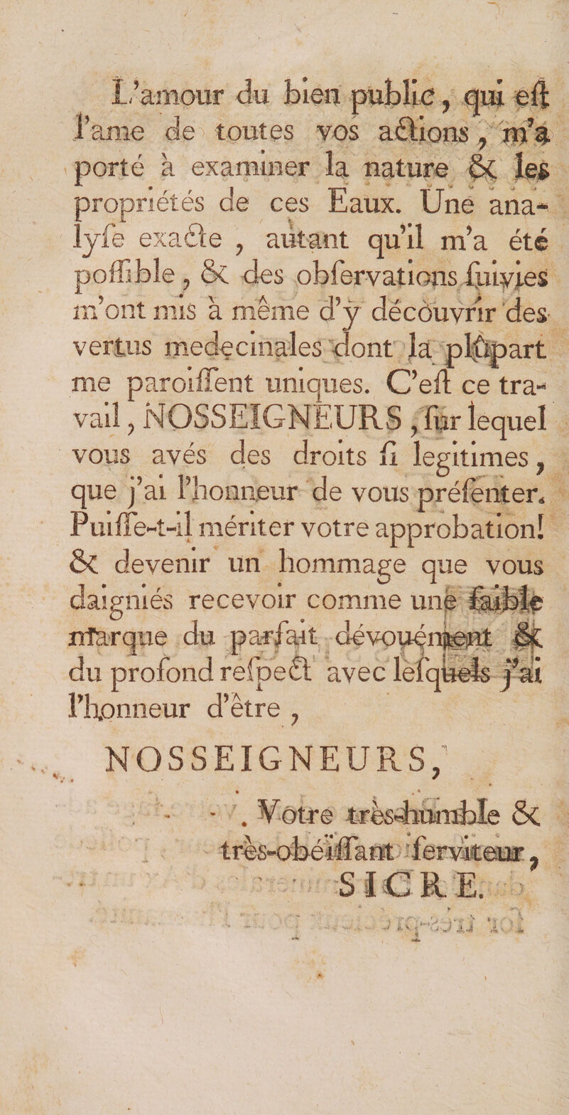 L’amour du bien publie, qui eft Lame de toutes vos aftions, m’a porté à examiner la nature &amp; les propriétés de ces Eaux. Une ana- ljfe exaéle , autant qu’il m’a été poffibîe, &amp; des obfervations fuiyies m’ont nus à même d’y découvrir des¬ vertus médicinales dont la pîûpart me paroiffent uniques. C’eft ce tra¬ vail , NOSSEIGNEURS , fur lequel vous avés des droits fi légitimés, que ÿ ai l’honneur de vous préfenter. Puiffe-t-il mériter votre approbation! &amp; devenir un hommage que vous daigmés recevoir comme une faible nfarque du parfait dévouement du profond refpe£l avec lefqueis j’ai l’h.onneur d’être , nosseigneurs; ' • * • , * • - . Votre très-humble &amp; tres-obéiffant 'ferviteur ? S I C R E. «.V &lt;*-• ; J \J Av