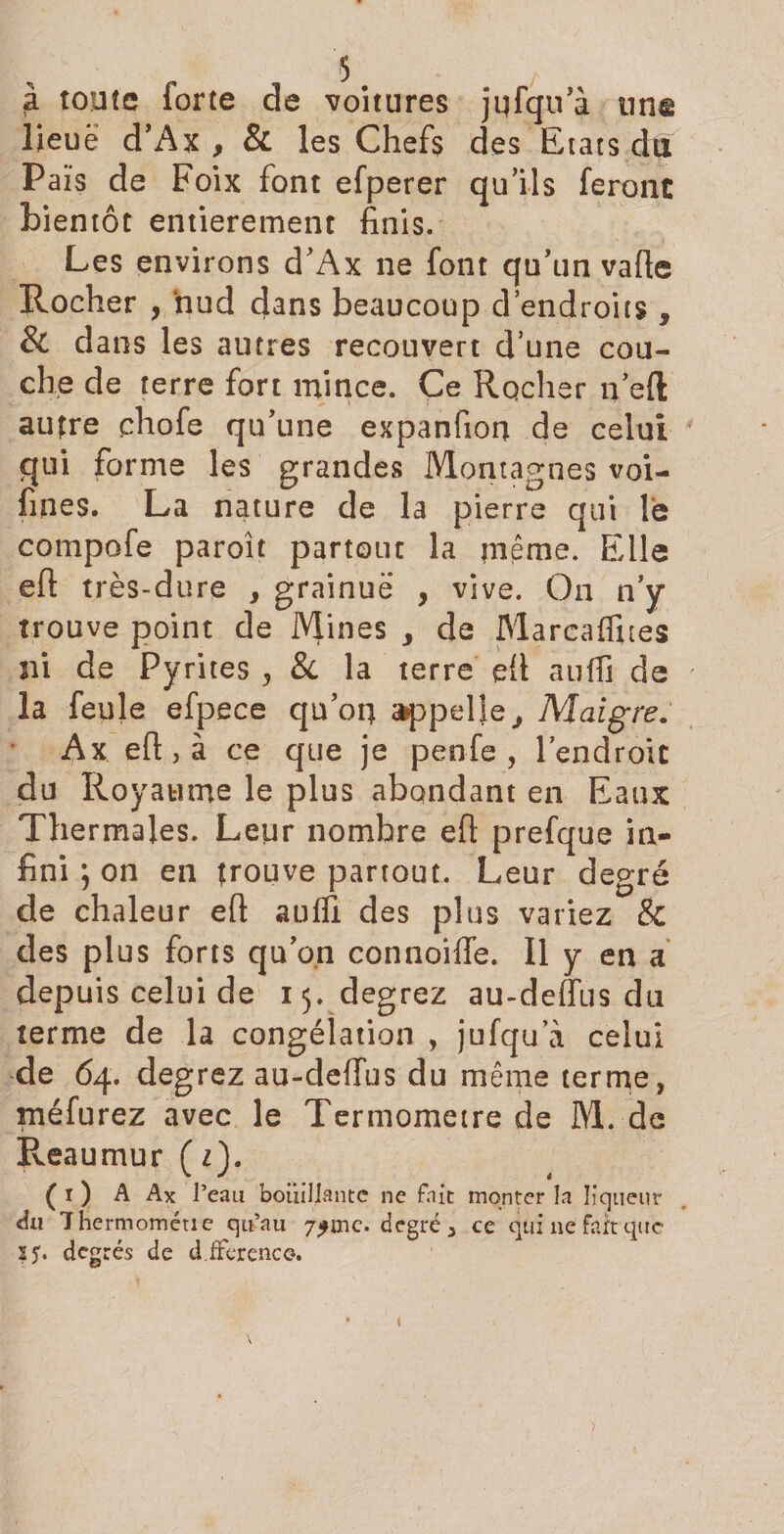 à toute forte de voitures jqfqu'à tins lieue d'Ax , &amp; les Chefs des Etats du Païs de Foix font efperer qu'ils feront bientôt entièrement finis. Les environs d'Ax ne font qu'un vafte Rocher , nud dans beaucoup d’endroits , &amp; dans les autres recouvert d’une cou¬ che de terre fort mince. Ce Rocher n’eft autre chofe qu'une expanfioq de celui qui forme les grandes Montagnes voi- fines. La nature de la pierre qui le compofe paroît partout la meme. Elle eft très-dure , grainuë , vive. On n’y trouve point de Mines &gt; de Marcaffites ni de Pyrites , &amp; la terre eft suffi de la feule efpece qu’oq épelle, Maigre. Ax eft, à ce que je penfe , l’endroit du Royaume le plus abondant en Eaux Thermales. Leur nombre eft prefque in¬ fini ; on en trouve partout. Leur degré de chaleur eft suffi des plus variez &amp; des plus forts qu'on connoiffe. Il y en a depuis celui de 15. degrez au-deffus du terme de la congélation , jufqu a celui de 64. degrez au-deffus du même terme, méfurez avec le Termometre de M. de Reaumur(z). ( 1 ) A Ax l’eau boiiiliante ne fait monter la liqueur du Thermométie qu’au 7£inc. degré, ce qui ne fart que 2 y. degrés de dfferencc-. 1