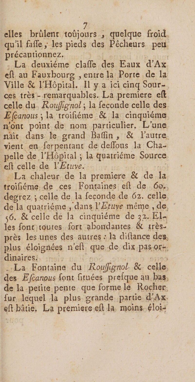 elles brûlent toûjours 3 quelque froid qu'il fafle y les pieds des Pêcheurs peu précautionnez. La deuxième clafle des Eaux d’Ax eft au Fauxbourg , entre la Porte de la Ville &amp; l’Hôpital. 11 y a ici cinq Sour¬ ces très - remarquables. La première efl: celle du RouJJignol \ la fécondé celle des EÇcanous \ la troifiéme Si la cinquième n'ont point de nom particulier. L'une naît dans le grand Baffîn , Si l'autre vient en ferpentant de deffous la Cha¬ pelle de l'Hôpital ; la quatrième Source efl celle de Y Etuve. La chaleur de la première &amp; de la troifiéme de ces Fontaines eft de 60. degrez \ celle de la fécondé de 62. celle de la quatrième , dans Y Etaye même , de 56. &amp; celle de la cinquième de 32. El¬ les font toutes fort abondantes &amp; très- près les unes des autres.* la diflance des. plus éloignées n'eft que de dix pas or¬ dinaires. . La Fontaine du Roujÿignol Si celle des Efcanous font fituées prefque ao bas de la petite pente que forme le Rocher fur lequel la plus grande partie d'Ax cft bâtie. La première eft la moins éloi-