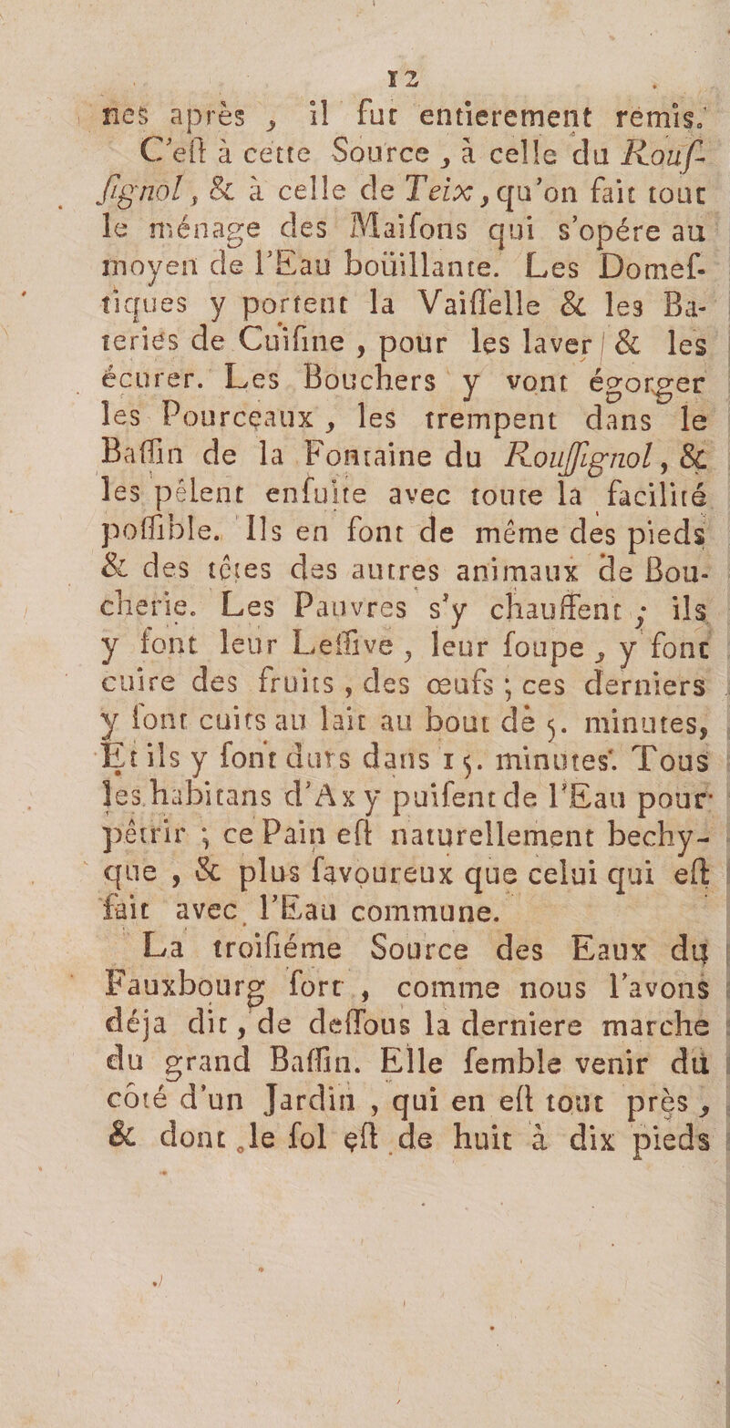 12 nés après ^ i! fut entièrement remis» C’efi: à cette Source à celle du Rouf* fïgnol, &amp; à celle de Teix y qu’on fait tout: le ménage des Maifons qui s’opère au moyen de l’Eau bouillante. Les Do nie f- tiques y portent la Vaiffelle &amp; les Ba- teries de Cuifme , pour les laver / &amp; les écurer. Les Bouchers y vont égorger les Pourceaux g les trempent dans le Badin de la Fontaine du Roujjignol, &amp; les pèlent enfujte avec toute la facilité poflible., Ils en font de même des pieds &amp; des têtes des autres animaux 3e Bou¬ che rie. Les Pauvres s'y chauffent ; ils y font leur Leffive , leur foupe j y font cuire des fruits , des œufs ; ces derniers y font cuits au lait au bout de 5. minutes, Ët ils y font durs dans 15. minutes*. Tous Jes.habitans d’Axy puifentde PEau pour* pétrir ; ce Pain eft naturellement bechy- que , &amp; plus favoureux que celui qui eft fait avec l’Eau commune. La troifiéme Source des Eaux du Fauxbourg fort , comme nous l’avons déjà dit, de deiïbus la derniers marche du grand Baffin. Elle femble venir dti côté d’un Jardin , qui en eft tout près y &amp; dont Je fol çft de huit à dix pieds .) w