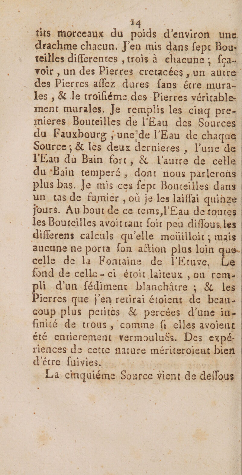 tus morceaux du poids d environ une drachme chacun. J en mis dans fept Bon» teilles differentes , trois à chacune * fça- voir , un des Pierres crétacées , un autre des Pierres affez dures fans être mura¬ les , &amp; le rroifiéme des Pierres véritable¬ ment murales. Je remplis les cinq pre¬ mières Bouteilles de l’Eau des Sources du Fauxbourg ; une de l'Eau de chaque Source \ &amp; les deux dernieres ^ Tune de 1 Eau dû Bain fort, &amp; l’autre de celle du Bain temperé y dont nous parlerons plus bas. Je mis ces fept Bouteilles dans un tas de fumier , où je les laifTai quinze jours. Au bout de ce tems^PEau de-toutes les Bouteilles avait tant foie peu difTous.les differens calculs qu’elle moüilloitj mais aucune ne porta fon aclion plus loin que celle de la Fontaine de l’Etuve, Le fond de celle - ci étoit laiteux , ou rem¬ pli d’un fédiment blanchâtre ; &amp; les Pierres que j’en retirai étaient de beau¬ coup plus petites &amp; percées d’une in¬ fin ité de trous , comme fi elles avoienc été entièrement vermouluës. Des expé¬ riences de cette nature mériteroieat bien d’être fumes. La cinquième Source vient de defTous