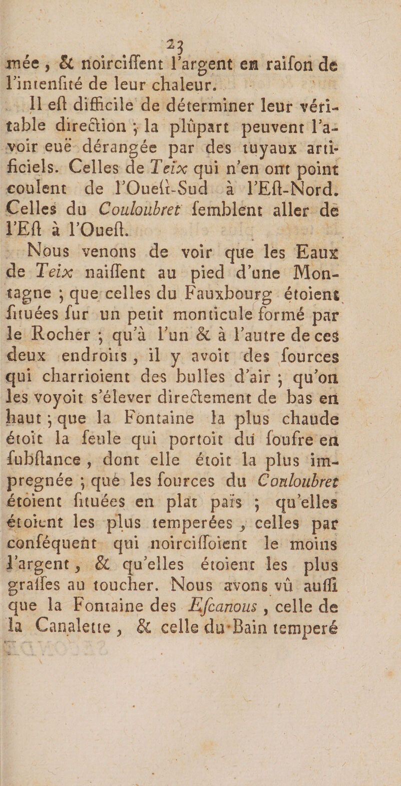 xnée , &amp; noirciffent l'argent en raifon de l'intenfité de leur chaleur. 11 eh difficile de déterminer leur véri¬ table direction \ la plupart peuvent l'a¬ voir eue dérangée par des tuyaux arti¬ ficiels. Celles de Teïx qui n'en ont point coulent de l'Ouefi-Sud à l'Eft-Nord. Celles du Couloubret femblent aller de l’Eft à l'Oued. Nous venons de voir que les Eaux de Teix naiffent au pied d'une Mon¬ tagne ) que celles du Fauxbourg étoient fituées fur un petit monticule formé par le Rocher \ qu'à l'un &amp; à l'autre de ces deux endroits , il y avoit des fources qui charrioient des bulles d'air ; qu'on les voyoit s’élever directement de bas en haut j que la Fontaine la plus chaude étoic la feule qui portoit du (oufre en fubfiance , dont elle étoit la plus im¬ prégnée ; què les fources du Couloubret étoient fituées en plat pais ; qu elles étoient les plus temperées y celles par conféquent qui noirciffoient le moins l'argent * &amp; qu'elles étoient les plus grades au toucher. Nous avons vû auffi que la Fontaine des Efcanous , celle de ia Canalette , Si celle du Bain temperé