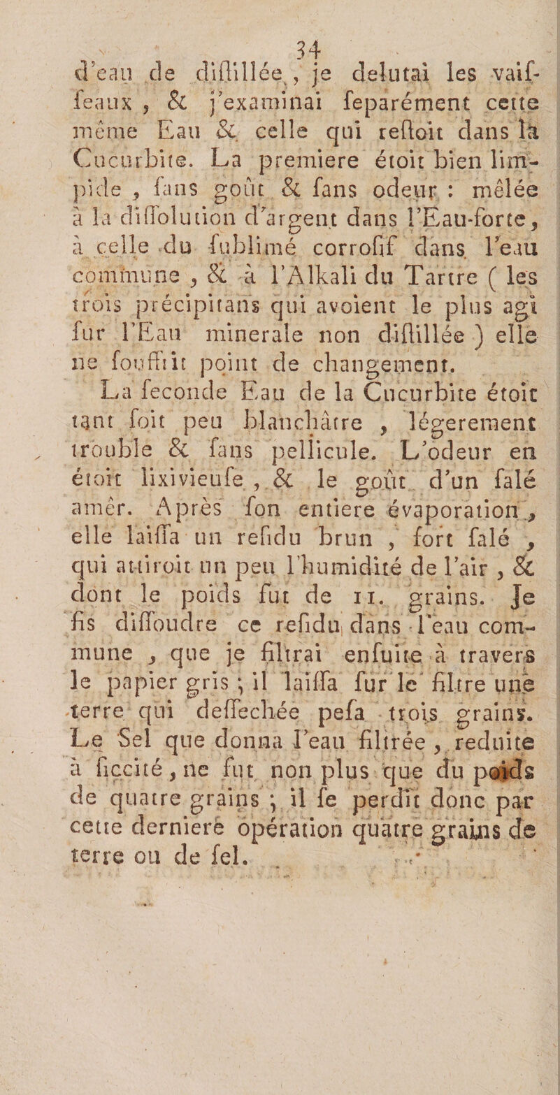 d’eau de dUTdlée^je delutai les vaif- feaux ? &amp; j’examinai feparément cette même Eau &amp; celle qui redoit dans la Cucurbite. La première étoit bien lim¬ pide * fans goût &amp; fans odeur : mêlée a la di do lu don d'argent dans !’Eau*forte, à celle cîu fublimé corrofif dans l’eau commune &amp; à l’Alkali du Tartre ( les trois précipitans qui avoient le plus agi fur l’Eau minérale non didillée ) elle ne fou fît it point de changement. La fécondé Eau de la Cucurbite étoit tant foit peu blanchâtre , légèrement trouble &amp; fans pellicule. L’odeur en étoit lixivieufe , &amp; le goût d’un falé amêr. Après fon entière évaporation., elle 1 aida un refidu brun , fort falé , qui attiroir un peu l'humidité de l’air , &amp; dont le poids fut de n. grains. Je fis difîoudre ce refidui dans leau com¬ mune , que je filtrai en fui te à travers le papier gris * il laïda fur le filtre une terre qui dedechée pefa trois grains. Le Sel que donna l’eau filtrée &gt; réduite à ficcité/fie fut non plus que du poids de quatre grains il fe perdît donc par cette dernierè opération quatre grains de terre ou de fel.
