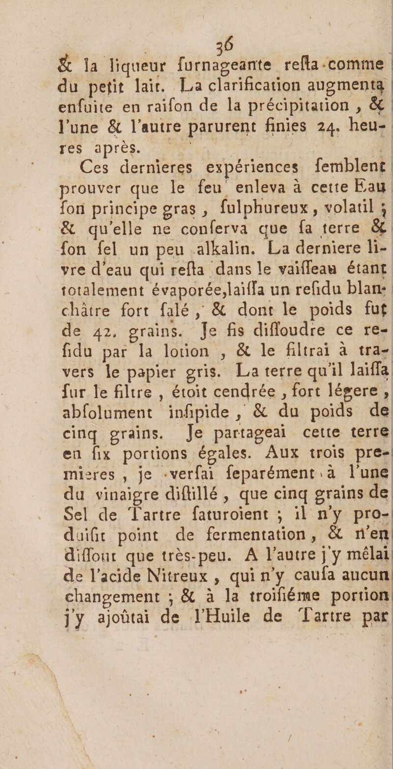 Éi la liqueur furnageante relia comme du petit lait. La clarification augmenta enfuite en raifon de la précipitation , &amp; l’une &amp; l’autre parurent finies 24. heu¬ res après. Ces dernieres expériences femblent prouver que le feu enleva à cette Eau fort principe gras &gt; fulphureux , volatil j &amp; quelle ne conferva que fa terre &amp; fon fel un peu alkaün. La derniere li¬ vre d’eau qui relia dans le vaifleau étant totalement évaporée,lailîa un refidu blan* châtre fort falé Si dont le poids fut de 42. grains. Je fis diffoudre ce re¬ fidu par la lotion , &amp; le filtrai à tra¬ vers le papier gris. La terre qu’il lailTa fur le filtre , étoit cendrée , fort légère , abfolument infipide , &amp; du poids de cinq grains. Je partageai cette terre en fix portions égales. Aux trois pre¬ mières , je verfai feparément * à l’une du vinaigre diflillé , que cinq grains de Sel de Tartre faturoient *, il n’y pro- duifit point de fermentation, Si n’etl diffout que très-peu. A l’autre j’y mêlaii de l’acide Nitreux , qui n’y caufa aucun changement \ Si à la troifiérae portion j’y ajoûtai de l’Huile de Tartre par