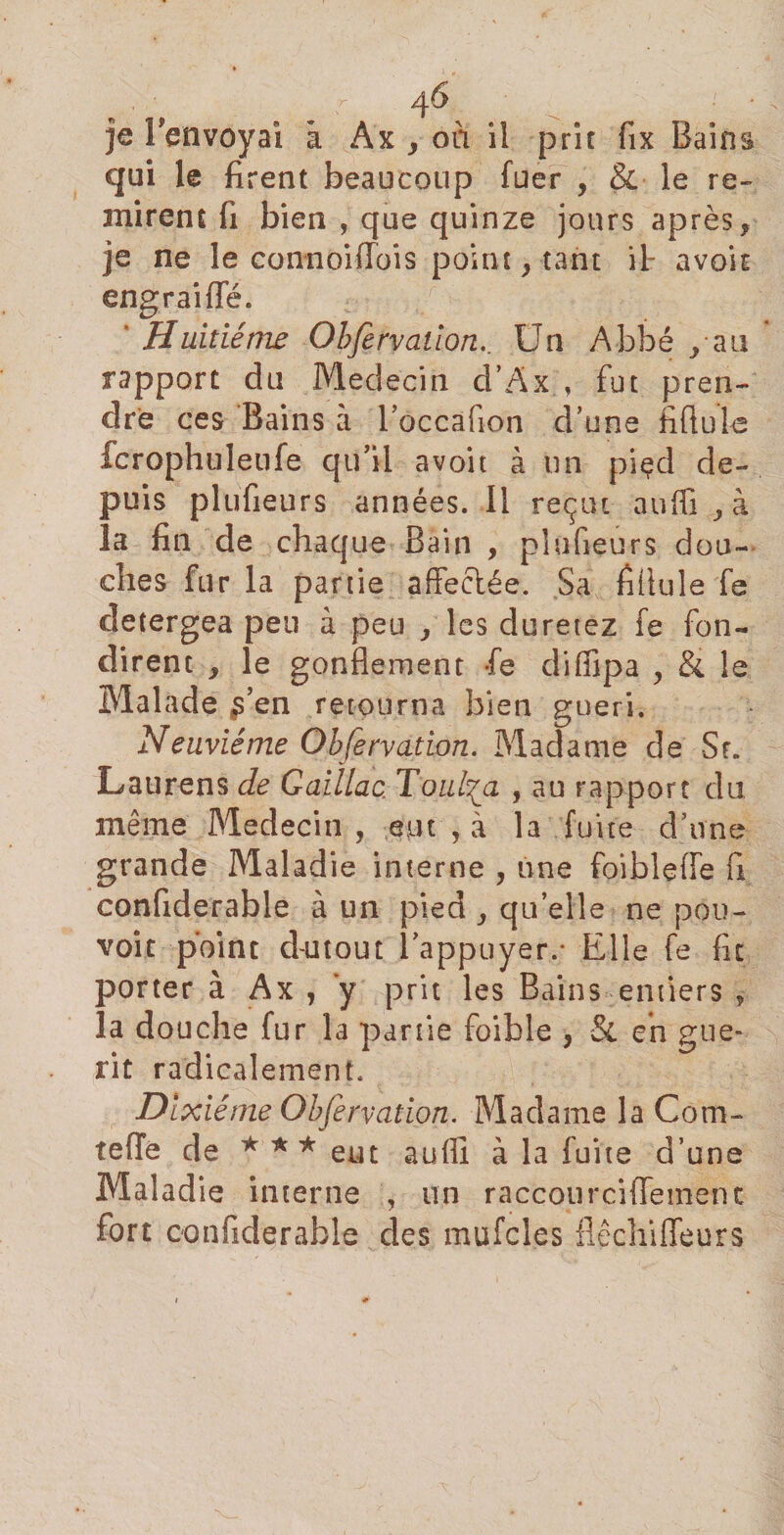 je lVnvoyaî â Ax &gt; oii il prit fix Bains qui le firent beaucoup fuer , &amp; le re¬ mirent fi bien , que quinze jours après, je ne le eonnoiffois point, tant il- avait engraifle. * Huitième Obfervaüon.. Un Abbé /au * rapport du Médecin d’Ax , fut pren¬ dre ces Bains à l’occafion d’une fiftule fcrophuleufe qu’il avoit à un piçd de¬ puis plufieurs années. 11 reçut aufli , à la fin de chaque Bain , plufieurs dou¬ ches fur la partie affeciée. Sa fiüule fe detergea peu à peu , les duretez fe fon¬ dirent , le gonflement fe difiipa , &amp; le Malade $' en retourna bien guéri. Neuvième Obfervation. Madame de Sr. Laurens de Gaillac, Toul^a , au rapport du même Médecin , eut , à la fuite d’une grande Maladie interne , une foiblefle fi confiderable à un pied , quelle ne pou¬ voir point d-utout l’appuyer.* Elle fe fit porter à Ax , y prit les Bains entiers 9 la douche fur la partie foible , St en gue- rit radicalement. Dixiéme Obfervation. Madame la Com- tefle de *** eut aufli à la fuite d’une Maladie interne , un raccourcillemenc fort confiderable des mufcles flêchiffeurs