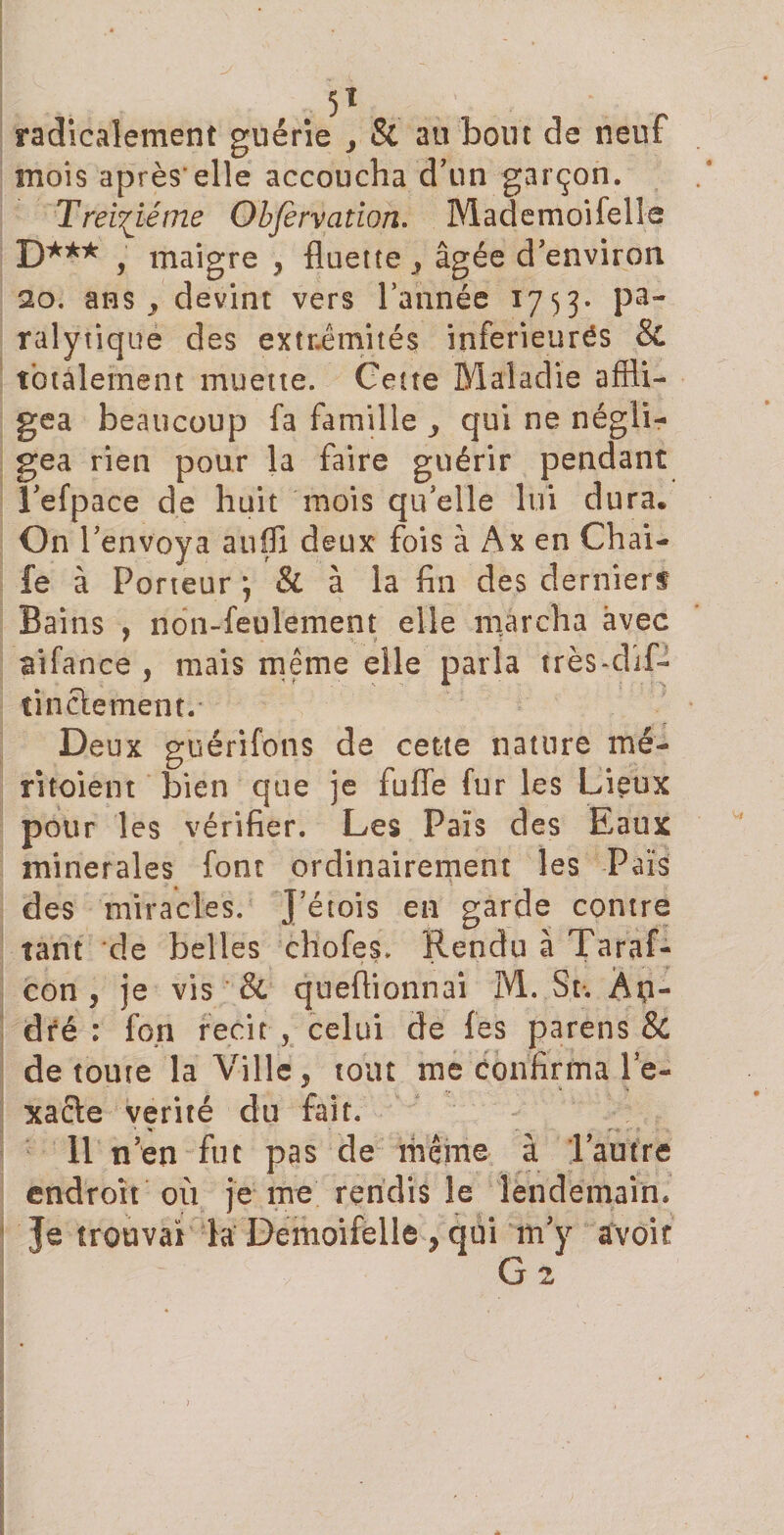 radicalement guérie 3 &amp; au bout de neuf mois après'elle accoucha d'un garçon. Treiziéme Obfèrvation. Mademoifelle D*** , maigre , fluette , âgée d’environ 20. ans y devint vers l’année 1753* pa¬ ralytique des extrémités inférieures &amp; totalement muette. Cette Maladie affli¬ gea beaucoup fa famille qui ne négli¬ gea rien pour la faire guérir pendant l’efpace de huit mois qu’elle lui dura. On l’envoya auffi deux fois à Ax en Chai- fe à Porteur •, &amp; à la fin des dernierf Bains , non-feulement elle marcha avec aifance , mais meme elle parla trèsfflif- tinclement.- Deux guérifons de cette nature mé- ritoient bien que ]e fuffe fur les Lieux pour les vérifier. Les Pais des Eaux minérales font ordinairement les Pais des miracles. J’étois en garde contre tant de belles chofes. Rendu à Taraf- con , je vis &amp; quefiionnai M. St-, Âp- dré : fon récit , celui de les parens &amp; de toute la Ville, tout me confirma le- xacle vérité du fait. Il n’en fut pas de même à l’autre endroit où je me rendis le lendemain. Je trouvai la Demoifelle , qui m’y avoir G 2