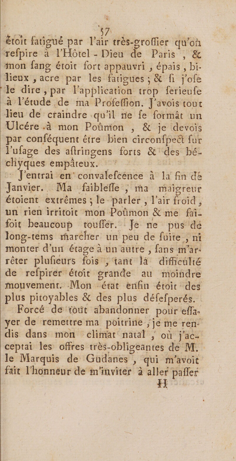 ctoit fatigué par l’air très-groffier qu'où, refpire à l’Hôtel - Dieu de Paris , 8c mon fang étoir fort appauvri j épais , bi» lieux acre par les fatigues fi j’ofe le d ire , par l'application trop ferieufe a l’étude,de ma Profeffion. J’avois tout lieu de craindre qu’il ne fe formât un Ulcère .à mon Poumon , &amp; je devois par conféquent être bien cïrconfpecl fur l’ufage des aftringens forts &amp; des bé- cliyques empâteux. J entrai en convalefcence à la fin clé Janvier. Ma faibleffe , ma maigreur étoient extrêmes *, le parler , l’air froid t un rien irritoit mon Poûmon &amp; me fai- foi t beaucoup touffér. Je ne pus dé long-tems marcher un peu de fuite , ni monter d’un étage à un autre , fans m’ar¬ rêter plufieurs fois ,, tant là difficulté de refpirer étoit grande au moindre mouvement. Mon état èrifin étoit des plus pitoyables &amp; des plus défefperés. Forcé de tout abandonner pour effa- yer de remettre ma poitrine /je me ren¬ dis dans mon climat natal / ou j’ac¬ ceptai les offres très:obligeames de M. le Marquis de Gudanes &gt; qui m’avoit fait l'honneur de m’inviter à aller paffef H (