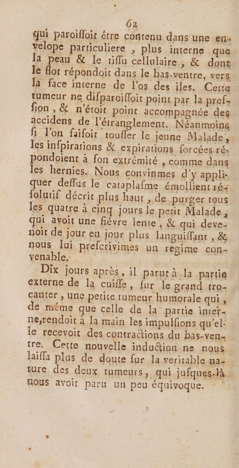 6l Cjuî paroîfloît être contenu dans une en- veîope particuliers , plus interne que la peau, &amp; le tiffu cellulaire , &amp; dont le flot repondoit dans le bas-vencre? vers la face interne de l’os des îles. Cette tumeur ne chfparoifioit point par la pref» fion , &amp; nétoic point accompagnée des accidens de ^étranglement. Néanmoins h Ion faifoit toufler le jeune Malade, les infpirations &amp; expirations forcées ré- pondoient à fon extrémité , comme dans les hernies. Nous convînmes d’y appli¬ quer, défias le cataplafme émollient té- folutif décrit plus haut , de purger tous les. quatre à cinq jours le petit Malade * qui avoir une fièvre lente , &amp; qui deve- noit de jour en jour plus hnguiflant , &amp; nous lui prefcrivimes un régi me con¬ venable.* Dix jours après, il parut à la partie externe de la cuiile , fur le grand tro- canter , une petite tumeur humorale qui , de meme que celle de la partie inter¬ ne,rendoit à la main les impulfions qu’el¬ le recevoir des contractions du bas-ven- tre. Cette nouvelle induction ne nous laifla puis de doute fur la verîtaîole na¬ ture des deux tumeurs, qui jufques-là nous avoit paru un peu équivoque.