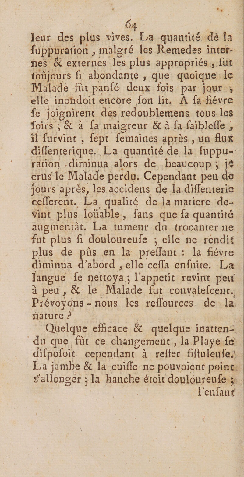 leur des plus vives. La quantité dè la fuppuration y malgré les Remedes inter» nés êi externes les plus appropriés , fut toûjours fi abondante , que quoique le Malade fût panfé deux fois par jour , elle inolidoit encore fon lit. A fa fièvre fe joignirent des redoublemens tous les foirs *, &amp; à fa maigreur &amp; à fa faiblefle s il furvint , fept femaines après , un flut difienterique. La quantité de la fuppu¬ ration -diminua alors de beaucoup *, jé crus le Malade perdu. Cependant peu de jours apres, les accidens de la diffenterie cefferent. La qualité de la matière de¬ vint plus louable , fans que fa quantité augmentât. La tumeur du trocanter ne fut plus fi douloureufe *, elle ne rendit plus de pûs en la preflant : la fièvre diminua d’abord , elle cefia enfuite. La langue fe nettoya4 l’appetit revint peu à peu y &amp; le Malade fut convalefcenr. Prévoyons - nous les reffources de la nature? Quelque efficace &amp; quelque inatten¬ du que fût ce changement , la Playe fé difpofoit cependant à refier fifiuleufe» La jambe &amp; la cuifie ne pouvoient point Rallonger \ la hanche étoit douloureufe y l’enfant