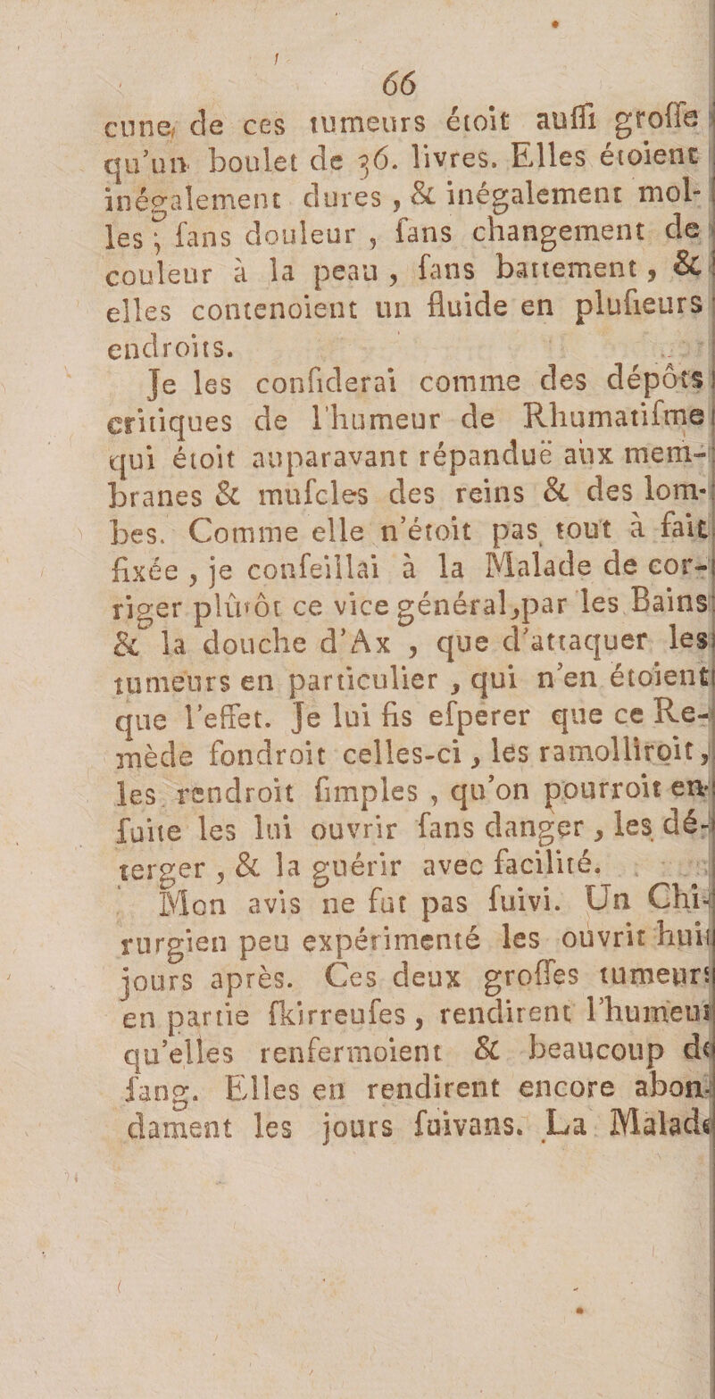 / 66 eu ne* de ces tumeurs é toi t suffi grofie i qu'au boulet de 36. livres. Elles étoient inégalement dures , &amp; inégalement mol¬ les “fans douleur , fans changement de couleur à la peau , fans battement, &amp; ! elles comenoient un fluide en plufleurs 1 endroits. | }e les confiderai comme des dépôts ; critiques de l’humeur de Rhumatifrne ! qui é toit auparavant répandue aux mem-: branes &amp; mufcles des reins &amp; des lom¬ bes, Comme elle n’étoit pas tout à fait fixée y je confeillai à la Malade de cor-; ricrer plinôt ce vice généraRpar les Bains &amp; la douche d’Ax y que d'attaquer les; tumeurs en particulier 3 qui n'en ëtoientl que l'effet. Je lui fis efperer que ce Re-j mède fondroit celles-ci, les ramolltroit, les rendroit Amples , qu'on pourroit eu* fuite les lui ouvrir fans danger * les dé¬ terrer 5 &amp; la guérir avec facilité. Mon avis ne fut pas fuivi. Un Chr-i rurgien peu expérimenté les ouvrit huit jours après. Ces deux grofies tumeurs en partie fkirreufes, rendirent l'humeut qu'elles renfermoient Si beaucoup de fang. Elles en rendirent encore abonü dament les jours fuivans. La Maladr é