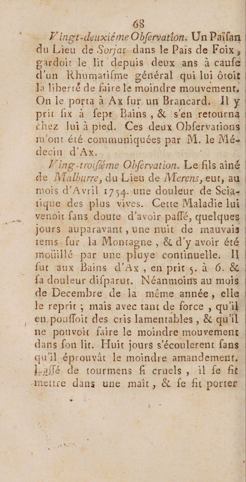 F ingt - deux lé me G bferva don. Un Païfasi du Lieu de Sorjat dans le Païs de Foix 9 gardoit le lit depuis deux ans à caufe d’un Rhuinatifme général qui lui ôioit la liberté de faire le moindre mouvement. On le porta à Ax fur un Brancard. Il y prit fix à fept Bains , &amp; s’en retourna chez lui à pied. Ces deux Obfervalions m’ont été communiquées par M. le Mé¬ decin d’Ax. Ving-troijœme Obfervaiwn. Le fils aîné de Malburrey du Lieu de Merens, eut, au mois d’Avril 1754. U!le douleur de Scia¬ tique des plus vives. Cette Maladie lui venoit fans doute d’avoir paffé, quelques jours auparavant, une nuit de mauvais tems fur . la Montagne , &amp; d’y avoir été mouillé par une piuye continuelle, il fut aux Bains d’Àx , en prit 5. à 6, &amp; fad ouleur difparut. Néanmoins au mois de Décembre de la même année , elle le reprit ; mais avec tant de force , qu’il eu. pou (Toit des cris lamentables, &amp; qu’il ne pouvait faire le moindre mouvement dans fon lit. Huit jours s’écoulèrent fans qu’il éprouvât le moindre amandement. |rajjé de tourmens fi cruels , il fe fit meure dans une maît ^ &amp; fe fit porter