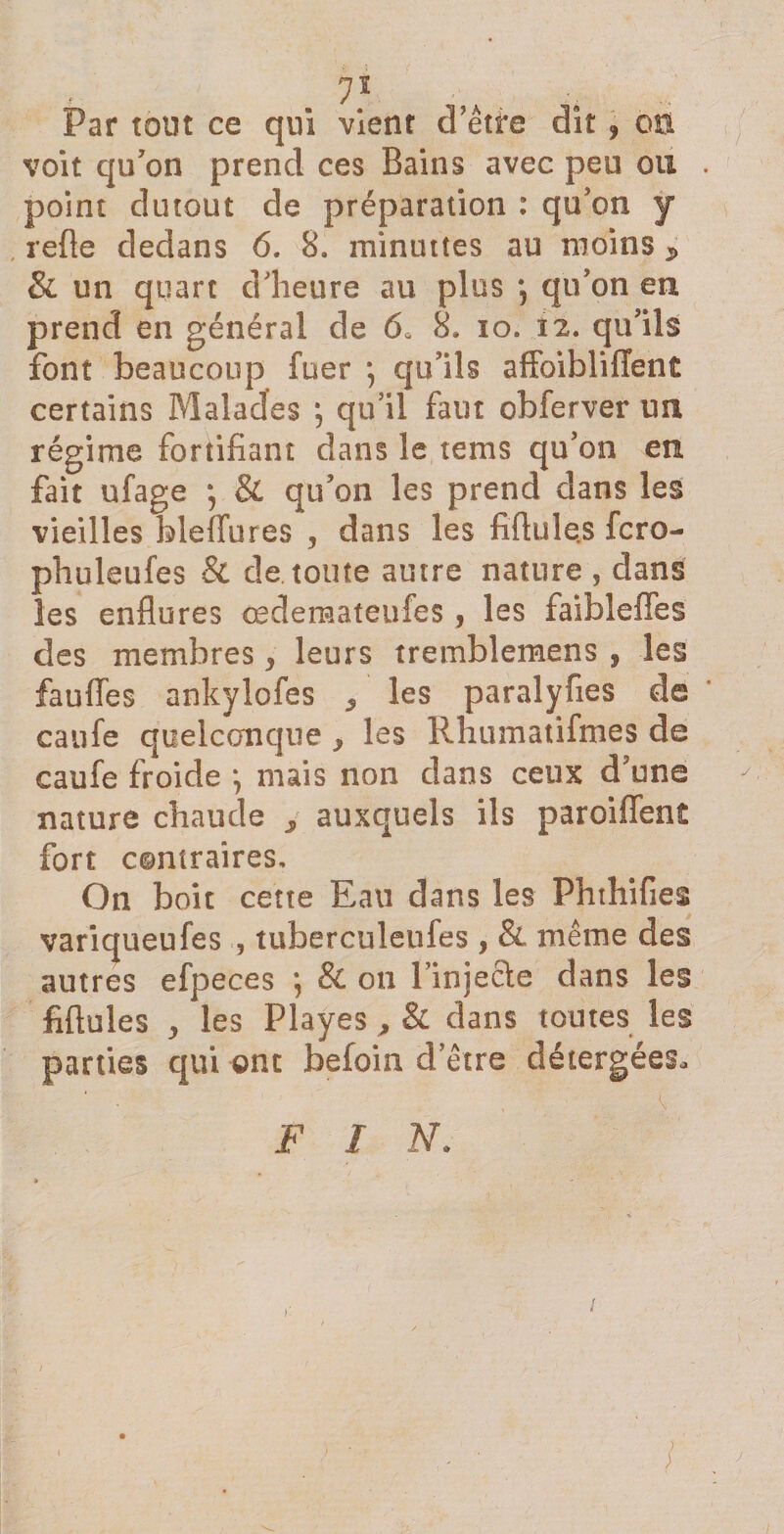 yi Par tout ce qui vient d etfe dît, on voit qu'on prend ces Bains avec peu ou point dutout de préparation : qu'on y relie dedans 6. 8. minuties au moins * &amp; un quart d'heure au plus qu'on en prend en général de 6, 8. io. 12. qu'ils font beaucoup fuer ; qu'ils affoibliffent certains Malades ; qu'il faut obferver un régime fortifiant dans le rems qu'on en fait ufage ; &amp; qu'on les prend dans les vieilles bleflures , dans les fiflules fcro- phuleufes &amp; de toute autre nature , dans les enflures œdemateufes, les faibleffes des membres &gt; leurs tremblemens , les fauffes ankylofes ^ les paralyfies de caufe quelconque , les Rhumaüfmes de caufe froide *, mais non dans ceux d'une nature chaude 3 auxquels ils paroiffent fort contraires. On boit cette Eau dans les Phthifies variqueufes , tuberculeufes , &amp; même des autres efpeces j &amp; ou Tinjecle dans les fiflules ^ les Playes , &amp; dans toutes les parties qui ont befoin d’être détergées, F I N. &lt;