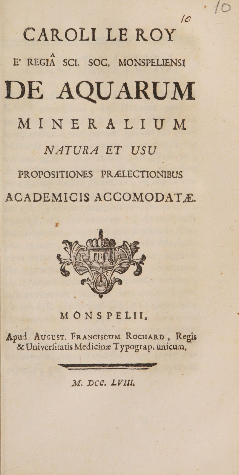 CAR.OLI LE ROY E’ REGIA SCI. SOC. MONSPELIENSI DE AQUARUM MINERALIUM NATURA ET USU * PROPOSITIONES PRAELECTIONIBUS ACADEMICIS AGCOMODATJL M ON S PELII, Apud Atjglst. Franciscum Rochard , Regit 8c Univerfitatis Medicinae T ypograp, unicum, ' r - — - ’ —* M. X>CC. LVUU